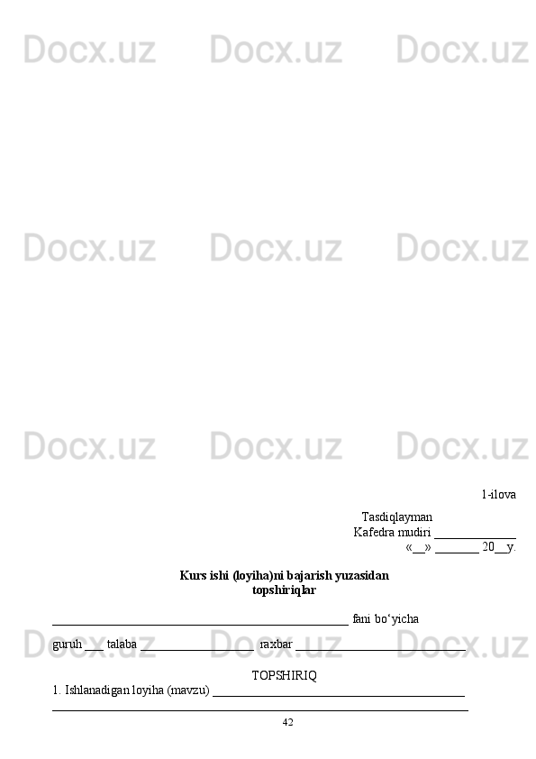 42 1-ilova
                                                                                                  Tasdiqlayman
Kafedra mudiri _____________
«__» _______ 20__y.
Kurs ishi (loyiha)ni bajarish yuzasidan 
topshiri q lar
_______________________________________________ fani b o‘ yicha 
guru h  ___ talaba __________________  ra x bar ___________________________ 
TOPSHIRI Q
1. Ishlanadigan loyi h a (mavzu) ________________________________________
__________________________________________________________________ 