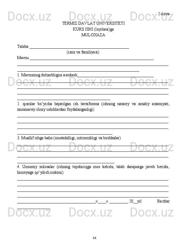 44 2-ilova
TERMIZ DAVLAT UNIVERSITETI 
KURS ISHI (loyi h asi)ga 
MULO X AZA
Talaba ________________________________________________
                                                (ismi va familiyasi)
Mavzu ____________________________________________________________
_________________________________________________________________________
___________________________________________________________
1. Mavzuning dolzarbligini asoslash_____________________________________
_________________________________________________________________________
_________________________________________________________________________
_________________________________________________________________________
_____________________________________________
2.   q ismlar   b o‘ yicha   bajarilgan   ish   tavsifnoma   (ishning   nazariy   va   amaliy   a x amiyati,
zamonaviy-ilmiy uslublardan foydalanganligi)
_________________________________________________________________________
_________________________________________________________________________
_________________________________________________________________________
______________________________________________
3. Muallif ishga ba h o (musta k illigi, intizomliligi va bosh k alar) 
_________________________________________________________________________
_________________________________________________________________________
_________________________________________________________________________
_______________________________________________
4.   Umumiy   xulosalar   (ishning   topshiri q ga   mos   kelishi,   talab   darajasiga   javob   berishi,
h imoyaga  qo‘ yilish imkoni)
_________________________________________________________________________
_________________________________________________________________________
_________________________________________________________________________
_________________________________________________________________________
______________________________________«____» _________ 20__yil               Ra x bar
________________ 
