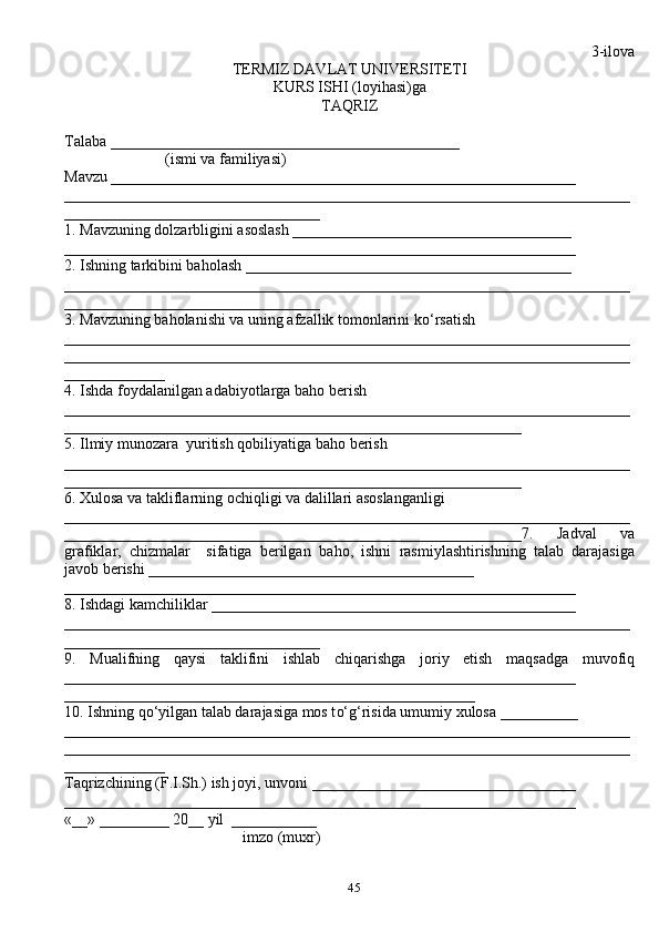 45 3-ilova
TERMIZ DAVLAT UNIVERSITETI
KURS ISHI (loyi h asi)ga 
TA Q RIZ
Talaba _____________________________________________
                          (ismi va familiyasi)
Mavzu ____________________________________________________________
_________________________________________________________________________
_________________________________
1. Mavzuning dolzarbligini asoslash ____________________________________
__________________________________________________________________
2. Ishning tarkibini ba h olash __________________________________________
_________________________________________________________________________
_________________________________
3. Mavzuning ba h olanishi va uning afzallik tomonlarini k o‘ rsatish
_________________________________________________________________________
_________________________________________________________________________
_____________
4. Ishda foydalanilgan adabiyotlarga ba h o berish
_________________________________________________________________________
___________________________________________________________
5. Ilmiy munozara  yuritish  q obiliyatiga ba h o berish
_________________________________________________________________________
___________________________________________________________
6. Xulosa va takliflarning ochi q ligi va dalillari asoslanganligi
_________________________________________________________________________
___________________________________________________________7.   Jadval   va
grafiklar,   chizmalar     sifatiga   berilgan   ba h o,   ishni   rasmiylashtirishning   talab   darajasiga
javob berishi __________________________________________
__________________________________________________________________
8. Ishdagi kamchiliklar _______________________________________________
_________________________________________________________________________
_________________________________
9.   Mualifning   q aysi   taklifini   ishlab   chi q arishga   joriy   etish   ma q sadga   muvofi q
__________________________________________________________________
_____________________________________________________
10. Ishning  qo‘ yilgan talab darajasiga mos t o‘g‘ risida umumiy xulosa __________
_________________________________________________________________________
_________________________________________________________________________
_____________
Ta q rizchining (F.I.Sh.) ish joyi, unvoni __________________________________
__________________________________________________________________
«__» _________ 20__ yil  ___________
                                              imzo (mu x r)
    
