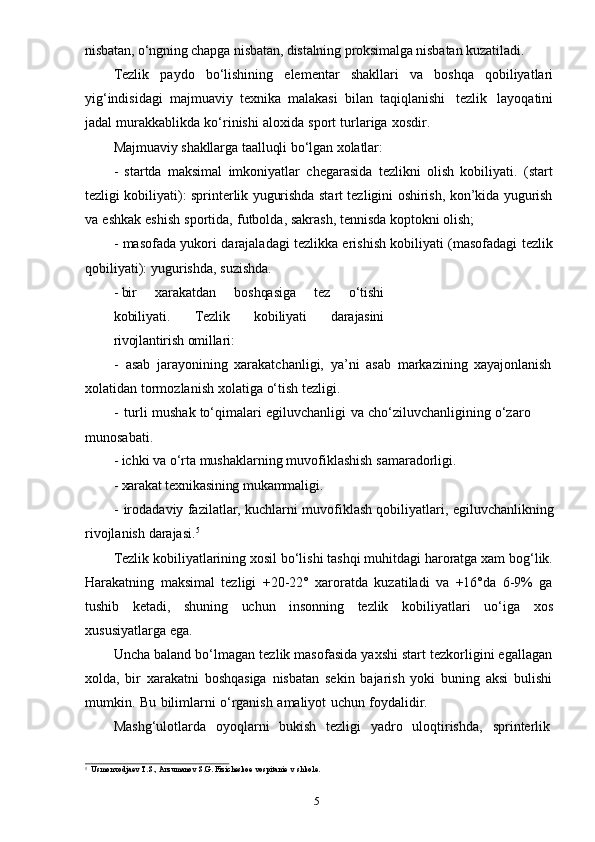 5nisbatan,   o‘ngning   chapga   nisbatan,   distalning   proksimalga   nisbatan   kuzatiladi.
Tezlik   paydo   bo‘lishining   elementar   shakllari   va   boshqa   qobiliyatlari
yig‘indisidagi   majmuaviy   texnika   malakasi   bilan   taqiqlanishi   tezlik   layoqatini
jadal   murakkablikda   ko‘rinishi   aloxida   sport   turlariga   xosdir.
Majmuaviy   shakllarga   taalluqli   bo‘lgan   xolatlar:
- startda   maksimal   imkoniyatlar   chegarasida   tezlikni   olish   kobiliyati.   (start
tezligi kobiliyati): sprinterlik yugurishda start tezligini oshirish, kon’kida yugurish
va   eshkak   eshish   sportida,   futbolda,   sakrash,   tennisda   koptokni   olish;
- masofada yukori darajaladagi tezlikka erishish kobiliyati (masofadagi tezlik
qobiliyati):   yugurishda,   suzishda.
- bir   xarakatdan   boshqasiga   tez   o‘tishi
kobiliyati.   Tezlik   kobiliyati   darajasini
rivojlantirish   omillari:
- asab   jarayonining   xarakatchanligi,   ya’ni   asab   markazining   xayajonlanish
xolatidan   tormozlanish   xolatiga   o‘tish   tezligi.
- turli   mushak   to‘qimalari   egiluvchanligi   va   cho‘ziluvchanligining   o‘zaro  
munosabati.
- ichki   va   o‘rta   mushaklarning   muvofiklashish   samaradorligi.
- xarakat   texnikasining   mukammaligi.
- irodadaviy fazilatlar, kuchlarni muvofiklash qobiliyatlari, egiluvchanlikning
rivojlanish   darajasi. 5
Tezlik kobiliyatlarining xosil bo‘lishi tashqi muhitdagi haroratga xam bog‘lik.
Harakatning   maksimal   tezligi   +20-22°   xaroratda   kuzatiladi   va   +16°da   6-9%   ga
tushib   ketadi,   shuning   uchun   insonning   tezlik   kobiliyatlari   uo‘iga   xos
xususiyatlarga   ega.
Uncha baland bo‘lmagan tezlik masofasida yaxshi start tezkorligini egallagan
xolda,   bir   xarakatni   boshqasiga   nisbatan   sekin   bajarish   yoki   buning   aksi   bulishi
mumkin.   Bu   bilimlarni   o‘rganish   amaliyot   uchun   foydalidir.
Mashg‘ulotlarda   oyoqlarni   bukish   tezligi   yadro   uloqtirishda,   sprinterlik
5
Usmonxodjaev   T.S.,   Arzumanov   S.G.   Fizicheskoe   vospitanie   v   shkole. 