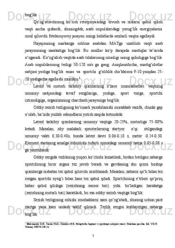 7bog‘lik.
Qo‘zg‘atuvchining   ko‘rish   retsepsiyasidagi   tovush   va   xislarni   qabul   qilish
vaqti   ancha   qiskardi,   shuningdek,   asab   impulslaridagi   yorug‘lik   energiyalarini
xosil   qiluvchi   fotokimyoviy   jarayon   oxirgi   holatlarda   sezilarli   vaqtni   egallaydi.
Hayajonning   markazga   intilma   asabdan   MATga   uzatilish   vaqti   asab
jarayonining   xarakatiga   bog‘lik.   Bu   omillar   ko‘p   darajada   mashqlar   ta’sirida
o‘zgaradi. Ko‘zg‘alish vaqtida asab tolalarining uzunligi uning qalinligiga bog‘lik.
Asab   impulslarining   tezligi   50-120   m/s   ga   geng.   Aniqlanishicha,   mashg‘ulotlar
natijasi   yoshga   bog‘lik   emas   va   sportchi   g‘oliblik cho‘kkisini 9-10 yoщdan 25-
28   yoshgacha egallashi   mumkin. 6
Latent   va   motorli   tarkibiy   qismlarning   o‘zaro   munosabatlari   vaqtning
umumiy   natijasidagi   tavsif   sezgilariga,   yoshga,   sport   turiga,   sportchi
ixtisosligiga,   organizmning   charchash   jarayoniga   bog‘lik.
Oddiy sezish tezligining ko‘rinarli yaxshilanishi murakkab vazifa, chunki gap
o‘nlab,   ba’zida   yuzlab   sekundlarni   yutish   xaqida   ketmokda.
Latent   tarkibiy   qismlarning   umumiy   vaqtiga   20-25%,   motorliga   75-80%
ketadi.   Masalan,   oliy   malakali   sprinterlarning   startyor       o‘qi       otilgandagi
umumiy   vakti   0.30-0.40s,   bunda   latent   davri   0.06-0.10   s,   motor   -0.24-0.30.
Element   startining   amalga   oshirilishi   tufayli   sprintdagi   umumiy   natija   0.05-0.08   s
ga   yaxshilandi.
Oddiy sezgida tezlikning yuqori ko‘chishi kuzatiladi, birdan berilgan xabarga
sportchining   biror   organi   tez   javob   beradi   va   gavdaning   shu   qismi   boshqa
qismlariga nisbatan tez qabul qiluvchi xisoblanadi. Masalan, xabarni qo‘li bilan tez
sezgan   sportchi   oyog‘i   bilan   ham   tez   qabul   qiladi.   Sportchining   e’tibori   qo‘proq
habar   qabul   qilishga   (sezishning   sensor   turi)   yoki   bo‘ladigan   harakatga
(sezishning   motorli   turi)   karatiladi,   bu   esa   oddiy   sezish   vaqtiga   bog‘lik.
Sezish   tezligining   oshishi   mushaklarni   xam   qo‘zg‘atadi,   shuning   uchun   past
startga   yana   kam   undash   taklif   qilinadi.   Tezlik   sezgisi   kutilayotgan   xabarga
bog‘lik.
6
Maksimenko   G.N.,   Travin   Yu.G.,   Churikov   N.K.   Podgotovka   begunov   v   sportivnyx   seksiyax   vuzov.   Uchebnoe   posobie.   Izd.   V.G.U.
Voronej.   1987   G.-184   str 