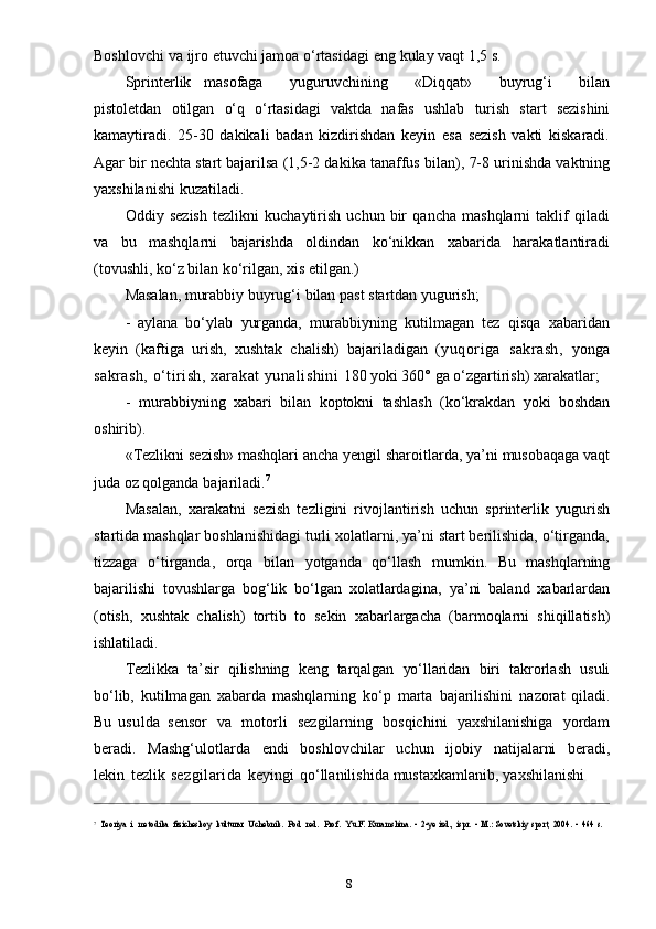 8Boshlovchi   va   ijro   etuvchi   jamoa   o‘rtasidagi   eng   kulay   vaqt   1,5   s.
Sprinterlik   masofaga       yuguruvchining       «Diqqat»       buyrug‘i       bilan
pistoletdan   otilgan   o‘q   o‘rtasidagi   vaktda   nafas   ushlab   turish   start   sezishini
kamaytiradi.   25-30   dakikali   badan   kizdirishdan   keyin   esa   sezish   vakti   kiskaradi.
Agar bir nechta start bajarilsa (1,5-2 dakika tanaffus   bilan), 7-8 urinishda vaktning
yaxshilanishi   kuzatiladi.
Oddiy   sezish   tezlikni   kuchaytirish   uchun   bir   qancha   mashqlarni   taklif   qiladi
va   bu   mashqlarni   bajarishda   oldindan   ko‘nikkan   xabarida   harakatlantiradi
(tovushli,   ko‘z   bilan   ko‘rilgan,   xis   etilgan.)
Masalan,   murabbiy   buyrug‘i   bilan   past   startdan   yugurish;
- aylana   bo‘ylab   yurganda,   murabbiyning   kutilmagan   tez   qisqa   xabaridan
keyin   (kaftiga   urish,   xushtak   chalish)   bajariladigan   (yuqoriga   sakrash,   yonga
sakrash,   o‘tirish,   xarakat   yunalishini   180   yoki   360°   ga   o‘zgartirish)   xarakatlar;
- murabbiyning   xabari   bilan   koptokni   tashlash   (ko‘krakdan   yoki   boshdan
oshirib).
«Tezlikni sezish» mashqlari ancha yengil sharoitlarda, ya’ni musobaqaga vaqt
juda   oz   qolganda   bajariladi. 7
Masalan,   xarakatni   sezish   tezligini   rivojlantirish   uchun   sprinterlik   yugurish
startida mashqlar boshlanishidagi turli xolatlarni, ya’ni start berilishida, o‘tirganda,
tizzaga   o‘tirganda,   orqa   bilan   yotganda   qo‘llash   mumkin.   Bu   mashqlarning
bajarilishi   tovushlarga   bog‘lik   bo‘lgan   xolatlardagina,   ya’ni   baland   xabarlardan
(otish,   xushtak   chalish)   tortib   to   sekin   xabarlargacha   (barmoqlarni   shiqillatish)
ishlatiladi.
Tezlikka   ta’sir   qilishning   keng   tarqalgan   yo‘llaridan   biri   takrorlash   usuli
bo‘lib,   kutilmagan   xabarda   mashqlarning   ko‘p   marta   bajarilishini   nazorat   qiladi.
Bu   usulda   sensor   va   motorli   sezgilarning   bosqichini   yaxshilanishiga   yordam
beradi.   Mashg‘ulotlarda   endi   boshlovchilar   uchun   ijobiy   natijalarni   beradi,
lekin   tezlik   sezgilarida   keyingi   qo‘llanilishida   mustaxkamlanib,   yaxshilanishi
7Teoriya	 i
 metodika  fizicheskoy  	kulturы:  	Uchebnik.  	Pod  	red.  	Prof.  	Yu.F.	 Kuramshina.	 - 2-ye	 izd.,	 ispr.	 - M.:	 Sovetskiy	 sport,	 2004.	 - 464	 s. 