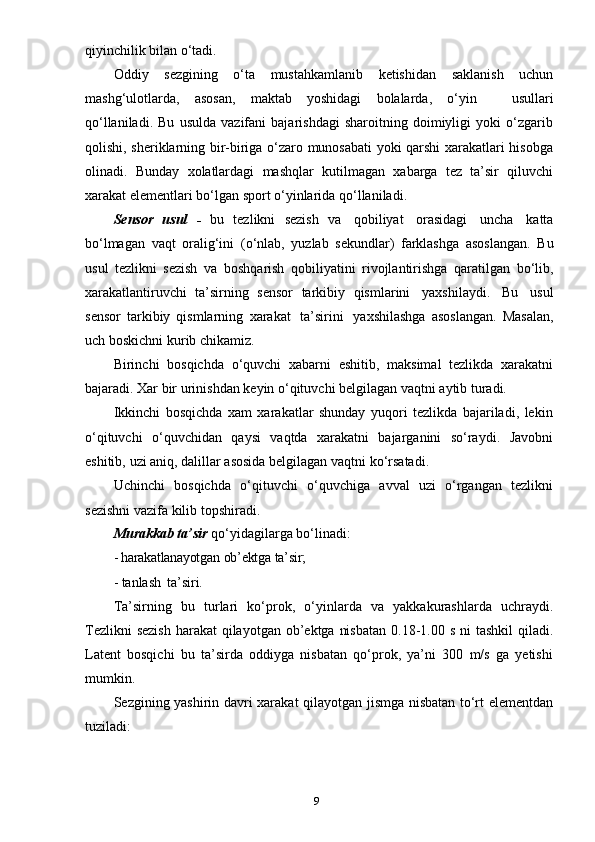 9qiyinchilik   bilan   o‘tadi.
Oddiy   sezgining   o‘ta   mustahkamlanib   ketishidan   saklanish   uchun
mashg‘ulotlarda,   asosan,   maktab   yoshidagi   bolalarda,   o‘yin       usullari
qo‘llaniladi.   Bu   usulda   vazifani   bajarishdagi   sharoitning   doimiyligi   yoki   o‘zgarib
qolishi, sheriklarning bir-biriga o‘zaro munosabati yoki qarshi xarakatlari hisobga
olinadi.   Bunday   xolatlardagi   mashqlar   kutilmagan   xabarga   tez   ta’sir   qiluvchi
xarakat   elementlari   bo‘lgan   sport   o‘yinlarida   qo‘llaniladi.
Sensor   usul   -   bu   tezlikni   sezish   va   qobiliyat   orasidagi   uncha   katta
bo‘lmagan   vaqt   oralig‘ini   (o‘nlab,   yuzlab   sekundlar)   farklashga   asoslangan.   Bu
usul   tezlikni   sezish   va   boshqarish   qobiliyatini   rivojlantirishga   qaratilgan   bo‘lib,
xarakatlantiruvchi   ta’sirning   sensor   tarkibiy   qismlarini   yaxshilaydi.   Bu   usul
sensor   tarkibiy   qismlarning   xarakat   ta’sirini   yaxshilashga   asoslangan.   Masalan,
uch   boskichni   kurib   chikamiz.
Birinchi   bosqichda   o‘quvchi   xabarni   eshitib,   maksimal   tezlikda   xarakatni
bajaradi.   Xar   bir   urinishdan   keyin   o‘qituvchi   belgilagan   vaqtni   aytib   turadi.
Ikkinchi   bosqichda   xam   xarakatlar   shunday   yuqori   tezlikda   bajariladi,   lekin
o‘qituvchi   o‘quvchidan   qaysi   vaqtda   xarakatni   bajarganini   so‘raydi.   Javobni
eshitib,   uzi   aniq,   dalillar   asosida   belgilagan   vaqtni   ko‘rsatadi.
Uchinchi   bosqichda   o‘qituvchi   o‘quvchiga   avval   uzi   o‘rgangan   tezlikni
sezishni   vazifa   kilib   topshiradi.
Murakkab   ta’sir   qo‘yidagilarga   bo‘linadi:
- harakatlanayotgan   ob’ektga   ta’sir;
- tanlash   ta’siri.
Ta’sirning   bu   turlari   ko‘prok,   o‘yinlarda   va   yakkakurashlarda   uchraydi.
Tezlikni  sezish  harakat  qilayotgan  ob’ektga  nisbatan  0.18-1.00 s ni  tashkil  qiladi.
Latent   bosqichi   bu   ta’sirda   oddiyga   nisbatan   qo‘prok,   ya’ni   300   m/s   ga   yetishi
mumkin.
Sezgining yashirin davri xarakat qilayotgan jismga nisbatan to‘rt elementdan
tuziladi: 