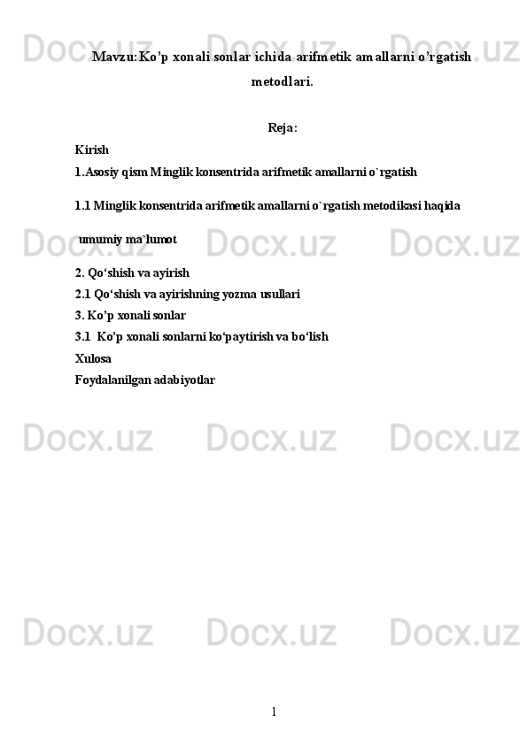 Mavzu:Ko’p xonali sonlar ichida arifmetik amallarni o’rgatish
metodlari.
Reja:
Kirish
1.Asosiy qism  Minglik konsentrida arifmetik amallarni o`rgatish
1.1 Minglik konsentrida arifmetik amallarni o`rgatish metodikasi haqida
 umumiy ma`lumot
2.  Qo‘shish va ayirish
2.1  Qo‘shish va ayirishning yozma usullari
3. Ko’p xonali sonlar
3.1  Ko’p xonali sonlarni ko‘paytirish va bo‘lish
Xulosa
Foydalanilgan adabiyotlar
1 