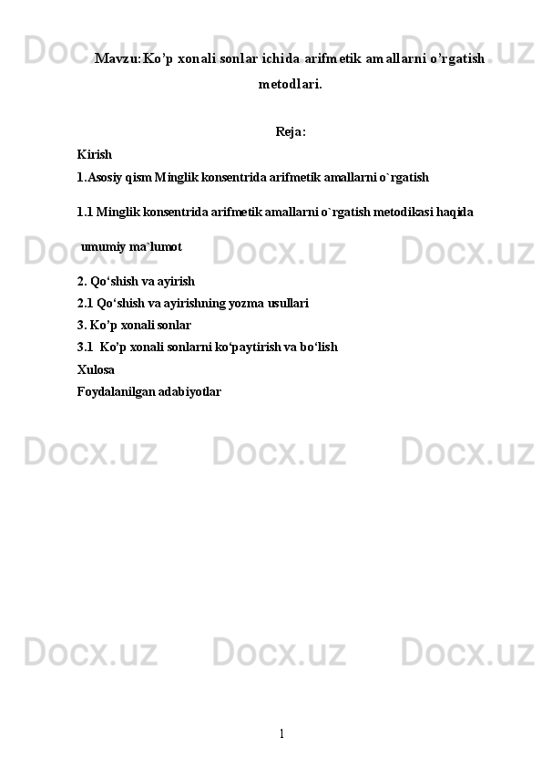 Mavzu:Ko’p xonali sonlar ichida arifmetik amallarni o’rgatish
metodlari.
Reja:
Kirish
1.Asosiy qism  Minglik konsentrida arifmetik amallarni o`rgatish
1.1 Minglik konsentrida arifmetik amallarni o`rgatish metodikasi haqida
 umumiy ma`lumot
2.  Qo‘shish va ayirish
2.1  Qo‘shish va ayirishning yozma usullari
3. Ko’p xonali sonlar
3.1  Ko’p xonali sonlarni ko‘paytirish va bo‘lish
Xulosa
Foydalanilgan adabiyotlar
1