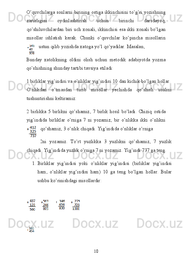 O‘quvchilarga sonlarni birining ostiga ikkinchisini to‘g‘ri yozishning
zarurligini   oydinlashtirish   uchun   birinchi   darsdayoq,
qo‘shiluvchilardan biri uch xonali, ikkinchisi esa ikki xonali bo‘lgan
misollar   ishlatish   kerak.   Chunki   o‘quvchilar   ko‘pincha   misollarin
ustun qilib yozishda xatoga yo‘l qo‘yadilar. Masalan,  
Bunday   xatolikning   oldini   olish   uchun   metodik   adabiyotda   yozma
qo‘shishning shunday tartibi tavsiya etiladi:  
1 birliklar yig‘indisi va o‘nliklar yig‘indisi 10 dan kichik bo‘lgan hollar.  
O‘nlikdan   o‘tmasdan   turib   misollar   yechishda   qo‘shish   usulini
tushuntirishni keltiramiz:
2   birlikka   5   birlikni   qo‘shamiz,   7   birlik   hosil   bo‘ladi.   Chiziq   ostida
yig‘indida   birliklar   o‘rniga   7   ni   yozamiz;   bir   o‘nlikka   ikki   o‘nlikni
qo‘shamiz, 3 o‘nlik chiqadi. Yig‘indida o‘nliklar o‘rniga
2ni   yozamiz.   To‘rt   yuzlikka   3   yuzlikni   qo‘shamiz,   7   yuzlik
chiqadi. Yig‘indida yuzlik o‘rniga 7 ni yozamiz. Yig‘indi 737 ga teng.  
1. Birliklar   yig‘indisi   yoki   o‘nliklar   yig‘indisi   (birlik lar   yig‘indisi
ham,   o‘nliklar   yig‘indisi   ham)   10   ga   teng   bo‘l gan   hollar.   Bular
ushbu ko‘rinishdagi misollardir:  
 
10