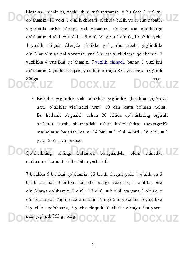 Masalan,   misolning   yechilishini   tushuntiramiz:   6   birlikka   4   birlikni
qo‘shamiz, 10 yoki 1 o‘nlik chiqadi, alohida birlik yo‘q, shu sababli
yig‘indida   birlik   o‘rniga   nol   yozamiz,   o‘nlikni   esa   o‘nliklarga
qo‘shamiz. 4 o‘nl. + 5 o‘nl. = 9 o‘nl. Va yana 1 o‘nlik, 10 o‘nlik yoki
1   yuzlik   chiqadi.   Aloqida   o‘nliklar   yo‘q,   shu   sababli   yig‘indida
o‘nliklar  o‘rniga nol yozamiz,  yuz likni  esa yuzliklarga  qo‘shamiz.  3
yuzlikka   4   yuzlikni   qo‘shamiz,   7   yuzlik   chiqadi ,   bunga   1   yuzlikni
qo‘shamiz, 8 yuzlik chiqadi, yuzliklar o‘rniga 8 ni yozamiz.  Yig‘indi
800ga   teng.  
3. Birliklar   yig‘indisi   yoki   o‘nliklar   yig‘indisi   (birlik lar   yig‘indisi
ham,   o‘nliklar   yig‘indisi   ham)   10   dan   katta   bo‘l gan   hollar.  
Bu   hollarni   o‘rganish   uchun   20   ichida   qo‘shishning   tegishli
hollarini   eslash,   shuningdek,   ushbu   ko‘rinishdagi   tayyorgarlik
mashqlarini   bajarish  lozim:   14  birl.  =  1  o‘nl.   4  birl.;  16  o‘nl,  =  1
yuzl. 6 o‘nl. va hokazo.
Qo‘shishning   oldingi   hollarida   bo‘lganidek,   oldin   misollar
mukammal tushuntirishlar bilan yechiladi:
7  birlikka   6   birlikni   qo‘shamiz,   13   birlik   chiqadi   yoki   1  o‘nlik   va  3
birlik   chiqadi.   3   birlikni   birliklar   ostiga   yozamiz,   1   o‘nlikni   esa
o‘nliklarga qo‘shamiz. 2 o‘nl. + 3 o‘nl. = 5 o‘nl. va yana 1 o‘nlik, 6
o‘nlik chiqadi. Yig‘indida o‘nliklar o‘rniga 6 ni yozamiz. 5 yuzlikka
2 yuzlikni  qo‘shamiz,  7 yuzlik  chiqadi.  Yuzliklar  o‘rniga  7 ni yoza -
miz. yig‘indi 763 ga teng.
11