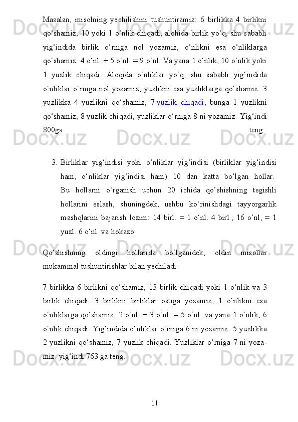 Masalan,   misolning   yechilishini   tushuntiramiz:   6   birlikka   4   birlikni
qo‘shamiz, 10 yoki 1 o‘nlik chiqadi, alohida birlik yo‘q, shu sababli
yig‘indida   birlik   o‘rniga   nol   yozamiz,   o‘nlikni   esa   o‘nliklarga
qo‘shamiz. 4 o‘nl. + 5 o‘nl. = 9 o‘nl. Va yana 1 o‘nlik, 10 o‘nlik yoki
1   yuzlik   chiqadi.   Aloqida   o‘nliklar   yo‘q,   shu   sababli   yig‘indida
o‘nliklar  o‘rniga nol yozamiz,  yuz likni  esa yuzliklarga  qo‘shamiz.  3
yuzlikka   4   yuzlikni   qo‘shamiz,   7   yuzlik   chiqadi ,   bunga   1   yuzlikni
qo‘shamiz, 8 yuzlik chiqadi, yuzliklar o‘rniga 8 ni yozamiz.  Yig‘indi
800ga   teng.  
3. Birliklar   yig‘indisi   yoki   o‘nliklar   yig‘indisi   (birlik lar   yig‘indisi
ham,   o‘nliklar   yig‘indisi   ham)   10   dan   katta   bo‘l gan   hollar.  
Bu   hollarni   o‘rganish   uchun   20   ichida   qo‘shishning   tegishli
hollarini   eslash,   shuningdek,   ushbu   ko‘rinishdagi   tayyorgarlik
mashqlarini   bajarish  lozim:   14  birl.  =  1  o‘nl.   4  birl.;  16  o‘nl,  =  1
yuzl. 6 o‘nl. va hokazo.
Qo‘shishning   oldingi   hollarida   bo‘lganidek,   oldin   misollar
mukammal tushuntirishlar bilan yechiladi:
7  birlikka   6   birlikni   qo‘shamiz,   13   birlik   chiqadi   yoki   1  o‘nlik   va  3
birlik   chiqadi.   3   birlikni   birliklar   ostiga   yozamiz,   1   o‘nlikni   esa
o‘nliklarga qo‘shamiz. 2 o‘nl. + 3 o‘nl. = 5 o‘nl. va yana 1 o‘nlik, 6
o‘nlik chiqadi. Yig‘indida o‘nliklar o‘rniga 6 ni yozamiz. 5 yuzlikka
2 yuzlikni  qo‘shamiz,  7 yuzlik  chiqadi.  Yuzliklar  o‘rniga  7 ni yoza -
miz. yig‘indi 763 ga teng.
11 