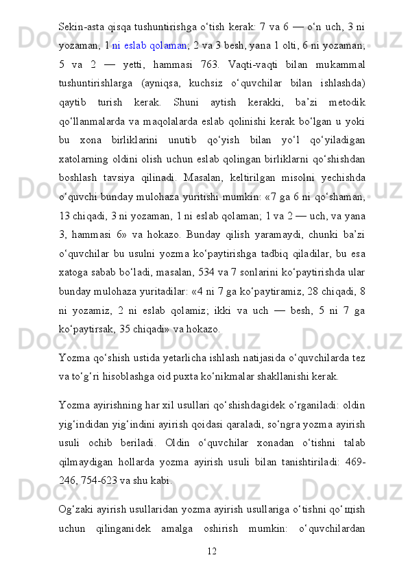 Sekin-asta qisqa tushuntirishga o‘tish  kerak: 7 va 6 — o‘n uch, 3 ni
yozaman, 1   ni eslab qolaman ; 2 va 3 besh, yana 1 olti, 6 ni yozaman;
5   va   2   —   yetti,   hammasi   763.   Vaqti-vaqti   bilan   mu kammal
tushuntirishlarga   (ayniqsa,   kuchsiz   o‘quvchilar   bilan   ishlashda)
qaytib   turish   kerak.   Shuni   aytish   kerakki,   ba’zi   metodik
qo‘llanmalarda   va   maqolalarda   eslab   qolinishi   kerak   bo‘lgan   u   yoki
bu   xona   birliklarini   unutib   qo‘yish   bilan   yo‘l   qo‘yiladigan
xatolarning oldini olish uchun eslab qolingan birliklarni qo‘shishdan
boshlash   tavsiya   qilinadi.   Masalan,   keltirilgan   misolni   yechishda
o‘quvchi bunday mulohaza yuritishi mumkin: «7 ga 6 ni qo‘shaman,
13 chiqadi, 3 ni yozaman, 1 ni eslab qolaman; 1 va 2 — uch, va yana
3,   hammasi   6»   va   hokazo.   Bunday   qilish   yaramaydi,   chunki   ba’zi
o‘quvchilar   bu   usulni   yozma   ko‘paytirishga   tadbiq   qiladilar,   bu   esa
xatoga sabab bo‘ladi, masalan, 534 va 7 sonlarini ko‘paytirishda ular
bunday mulohaza yuritadilar: «4 ni 7 ga ko‘paytiramiz, 28 chiqadi, 8
ni   yozamiz,   2   ni   eslab   qolamiz;   ikki   va   uch   —   besh,   5   ni   7   ga
ko‘paytirsak, 35 chiqadi» va hokazo.
Yozma qo‘shish ustida yetarlicha ishlash natijasida o‘quvchilarda tez
va to‘g‘ri hisoblashga oid puxta ko‘nikmalar shakllanishi kerak.
Yozma ayirishning har xil usullari qo‘shishdagidek o‘rganiladi: oldin
yig‘indidan yig‘indini ayirish qoidasi qaraladi, so‘ngra yozma ayirish
usuli   ochib   beriladi.   Oldin   o‘quvchilar   xonadan   o‘tishni   talab
qilmaydigan   hollarda   yozma   ayirish   usu li   bilan   tanishtiriladi:   469-
246, 754-623 va shu kabi.
Og‘zaki ayirish usullaridan yozma ayirish usullariga o‘tishni qo‘ щ ish
uchun   qilinganidek   amalga   oshirish   mumkin:   o‘quvchilardan
12