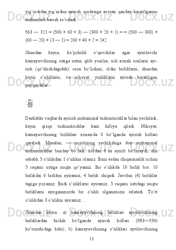 yig‘indidan   yig`indini   ayirish   qoidasiga   asosan   qanday   bajarilganini
tushuntirib berish so‘raladi:
563 — 321 = (500 + 60 + 3) — (300 + 20 + 1) = = (500 — 300) +
(60 — 20) + (3 — 1) = 200 + 40 + 2 = 242.
Shundan   keyin,   ko‘pchilik   o‘quvchilar   agar   ayiriluvchi
kamayuvchining   ostiga   ustun   qilib   yozilsa,   uch   xonali   sonlarni   ayi -
rish   (qo‘shishdagidek)   oson   bo‘lishini,   oldin   birliklarni,   shun dan
keyin   o‘nliklarni,   va   nihoyat,   yuzliklarni   ayirish   kerakligini
payqaydilar:  
Dastlabki vaqtlarda ayirish mukammal tushuntirishlar bilan yechiladi,
keyin   qisqa   tushuntirishlar   ham   kifoya   qiladi.   Nihoyat,
kamayuvchining   birliklari   xonasida   0   bo‘lganda   ayirish   hollari
qaraladi.   Masalan,   —   misolining   yechilishiga   doir   mukammal
tushuntirishlar   bunday   bo‘ladi:   noldan   6   ni   ayirib   bo‘lmaydi,   shu
sababli 5 o‘nlikdan 1 o‘nlikni olamiz. Buni esdan chiqarmaslik uchun
5   raqami   ustiga   nuqta   qo‘yamiz.   Bir   o‘nlikda   10   birlik   bor.   10
birlikdai   6   birlikni   ayiramiz,   4   birlik   chiqadi.   Javobni   (4)   birliklar
tagiga   yozamiz.   Endi   o‘nliklarni   ayiramiz.   5   raqami   ustidagi   nuqta
birliklarni   ayirganimizda   bir   o‘nlik   olganimizni   eslatadi.   To‘rt
o‘nlikdan 3 o‘nlikni ayiramiz....
Shundan   keyin:   a)   kamayuvchining   birliklari   ayiriluvchining
birliklardan   kichik   bo‘lganda   ayirish   hollari   (983—536)
ko‘rinishidagi   kabi);   b)   kamayuvchining   o‘nliklari   ayriluvchining
13