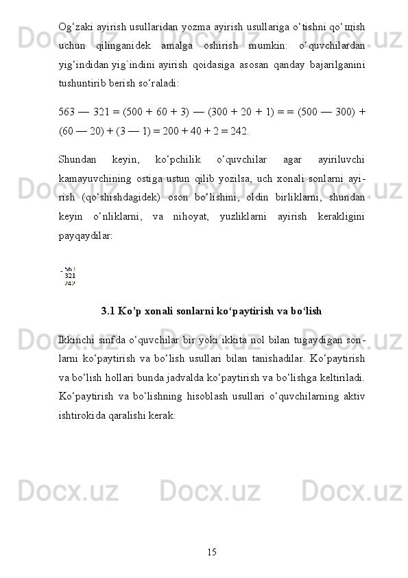 Og‘zaki ayirish usullaridan yozma ayirish usullariga o‘tishni qo‘ щ ish
uchun   qilinganidek   amalga   oshirish   mumkin:   o‘quvchilardan
yig‘indidan   yig`indini   ayirish   qoidasiga   asosan   qanday   bajarilganini
tushuntirib berish so‘raladi:
563 — 321 = (500 + 60 + 3) — (300 + 20 + 1) = = (500 — 300) +
(60 — 20) + (3 — 1) = 200 + 40 + 2 = 242.
Shundan   keyin,   ko‘pchilik   o‘quvchilar   agar   ayiriluvchi
kamayuvchining   ostiga   ustun   qilib   yozilsa,   uch   xonali   sonlarni   ayi -
rish   (qo‘shishdagidek)   oson   bo‘lishini,   oldin   birliklarni,   shun dan
keyin   o‘nliklarni,   va   nihoyat,   yuzliklarni   ayirish   kerakligini
payqaydilar:  
3.1 Ko’p xonali sonlarni ko‘paytirish va bo‘lish
Ikkinchi sinfda o‘quvchilar bir yoki ikkita nol bilan tugaydigan son -
larni   ko‘paytirish   va   bo‘lish   usullari   bilan   tanishadilar.   Ko‘paytirish
va bo‘lish hollari bunda jadvalda ko‘paytirish va bo‘lishga keltiriladi.
Ko‘paytirish   va   bo‘lishning   hisoblash   usullari   o‘quvchilarning   aktiv
ishtirokida qaralishi kerak:
15 