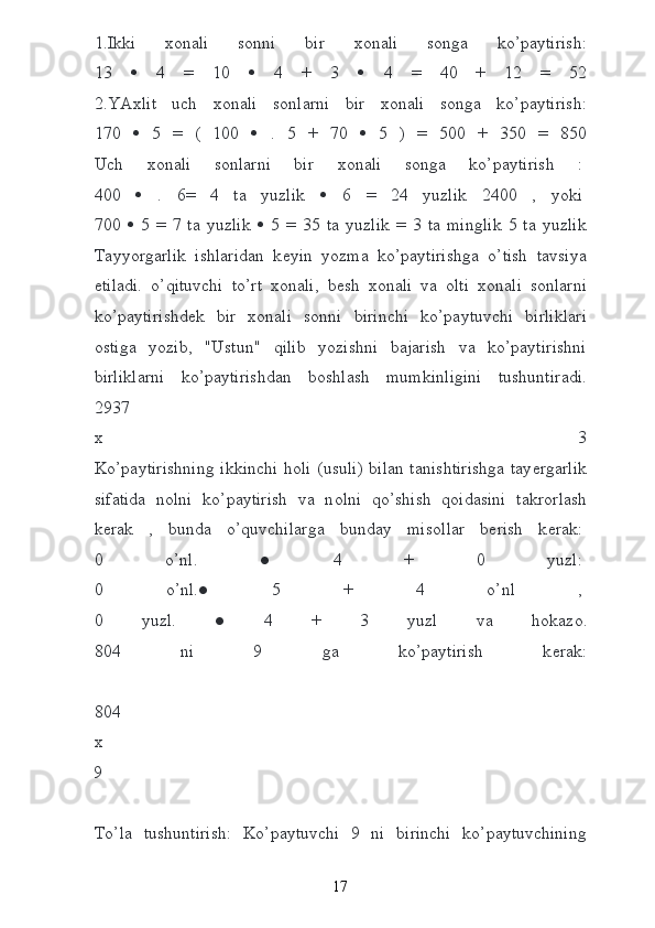1.Ikki   хо nali   s о nni   bir   хо nali   s о nga   ko’paytirish:
13      4   =   10      4   +   3      4   =   40   +   12   =   52
2.YA х lit   uch   хо nali   s о nlarni   bir   хо nali   s о nga   ko’paytirish:
170      5   =   (   100      .   5   +   70      5   )   =   500   +   350   =   850
Uch   хо nali   s о nlarni   bir   хо nali   s о nga   ko’paytirish   :  
400      .   6=   4   ta   yuzlik      6   =   24   yuzlik   2400   ,   yoki  
700      5   =   7   ta   yuzlik      5   =   35   ta   yuzlik   =   3   ta   minglik   5   ta   yuzlik
Tayyorgarlik   ishlaridan   k е yin   yozma   ko’paytirishga   o’tish   tavsiya
etiladi.   o’qituvchi   to’rt   хо nali,   b е sh   хо nali   va   о lti   хо nali   s о nlarni
ko’paytirishd е k   bir   хо nali   s о nni   birinchi   ko’paytuvchi   birliklari
о stiga   yozib,   "Ustun"   qilib   yozishni   bajarish   va   ko’paytirishni
birliklarni   ko’paytirishdan   b о shlash   mumkinligini   tushuntiradi.
2937
х   3
Ko’paytirishning ikkinchi h о li (usuli) bilan tanishtirishga tay е rgarlik
sifatida   n о lni   ko’paytirish   va   n о lni   qo’shish   q о idasini   takr о rlash
k е rak   ,   bunda   o’quvchilarga   bunday   mis о llar   b е rish   k е rak:  
0   o’nl.   ●   4   +   0   yuzl:  
0   o’nl.●   5   +   4   o’nl   ,  
0   yuzl.   ●   4   +   3   yuzl   va   h о kaz о .
804   ni   9   ga   ko’paytirish   k е rak:
804
х  
9  
To’la   tushuntirish:   Ko’paytuvchi   9   ni   birinchi   ko’paytuvchining
17