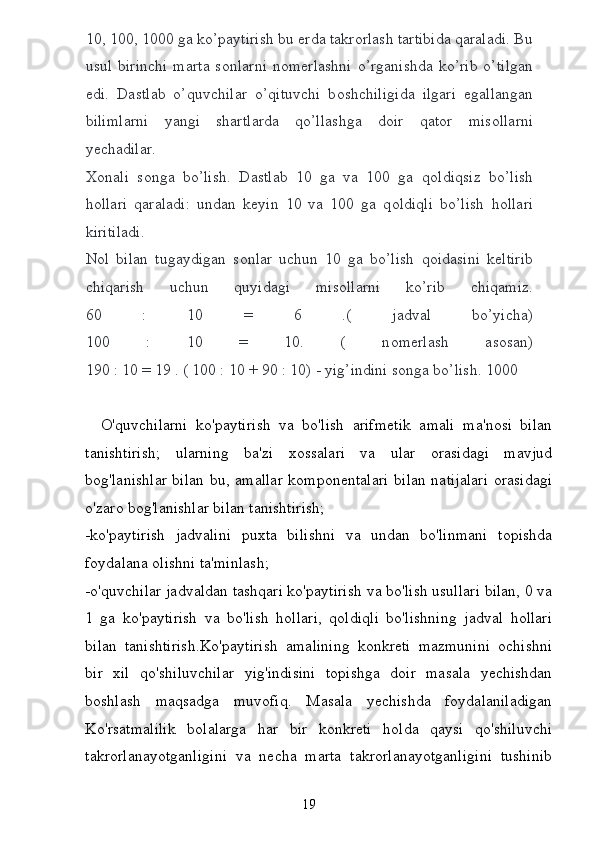 10, 100, 1000 ga ko’paytirish bu  е rda takr о rlash tartibida qaraladi. Bu
usul  birinchi   marta  s о nlarni   n о m е rlashni  o’rganishda  ko’rib  o’tilgan
edi.   Dastlab   o’quvchilar   o’qituvchi   b о shchiligida   ilgari   egallangan
bilimlarni   yangi   shartlarda   qo’llashga   d о ir   qat о r   mis о llarni
y е chadilar.
Хо nali   s о nga   bo’lish.   Dastlab   10   ga   va   100   ga   q о ldiqsiz   bo’lish
h о llari   qaraladi:   undan   k е yin   10   va   100   ga   q о ldiqli   bo’lish   h о llari
kiritiladi.
N о l   bilan   tugaydigan   s о nlar   uchun   10   ga   bo’lish   q о idasini   k е ltirib
chiqarish   uchun   quyidagi   mis о llarni   ko’rib   chiqamiz.
60   :   10   =   6   .(   jadval   bo’yicha)
100   :   10   =   10.   (   n о m е rlash   as о san)
190 : 10 = 19 . ( 100 : 10 + 90 : 10) - yig’indini s о nga bo’lish. 1000
    O'quvchilarni   ko'paytirish   va   bo'lish   arifmetik   amali   ma'nosi   bilan
tanishtirish;   ularning   ba'zi   xossalari   va   ular   orasidagi   mavjud
bog'lanishlar bilan bu, amallar  komponentalari  bilan natijalari  orasidagi
o'zaro bog'lanishlar bilan tanishtirish;
-ko'paytirish   jadvalini   puxta   bilishni   va   undan   bo'linmani   topishda
foydalana olishni ta'minlash;
-o'quvchilar jadvaldan tashqari ko'paytirish va bo'lish usullari bilan, 0 va
1   ga   ko'paytirish   va   bo'lish   hollari,   qoldiqli   bo'lishning   jadval   hollari
bilan   tanishtirish.Ko'paytirish   amalining   konkreti   mazmunini   ochishni
bir   xil   qo'shiluvchilar   yig'indisini   topishga   doir   masala   yechishdan
boshlash   maqsadga   muvofiq.   Masala   yechishda   foydalaniladigan
Ko'rsatmalilik   bolalarga   har   bir   konkreti   holda   qaysi   qo'shiluvchi
takrorlanayotganligini   va   necha   marta   takrorlanayotganligini   tushinib
19