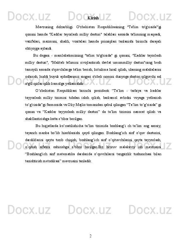 Kirish
Mavzuning   dolzarbligi.   O'zbekiston   Respublikasining   "Ta'lim   to'g'risida M
gi
qonuni   hamda   "Kadrlar   tayorlash   milliy   dasturi"   talablari   asosida   ta'limning   maqsadi,
vazifalari,   mazmuni,   shakli,   vositalari   hamda   prinsiplari   tanlanishi   birinchi   darajali
ehtiyojga aylandi.
Bu   degani   -   mamlakatimizning   "ta'lim   to'g'risida"   gi   qonuni,   "Kadrlar   tayorlash
milliy   dasturi",   "Maktab   ta'limini   rivojlantirish   davlat   umummilliy   dasturi"ning   besh
tamoyili asosida o'quvchilarga ta'lim berish, ko'nikma hosil qilish, ularning malakalarini
oshirish, huddi buyuk ajdodlarimiz  singari o'zbek nomini dunyoga doston qilguvchi  asl
o'g'il-qizlar qilib kamolga yetkazishdir.
O’zbekiston   Respublikasi   birinchi   prezidenti   “Ta’lim   -   tarbiya   va   kadrlar
tayyorlash   milliy   tizimini   tubdan   isloh   qilish,   barkamol   avlodni   voyaga   yetkazish
to’g’risida”gi farmonida va Oliy Majlis tomonidan qabul qilingan “Ta’lim to’g’risida” gi
qonun   va   “Kadrlar   tayyorlash   milliy   dasturi”   da   ta’lim   tizimini   nazorat   qilish   va
shakllantirishga katta e’tibor berilgan.
Bu   hujjatlarda   ko’rsatilishicha   ta’lim   tizimida   boshlang’i   ch   ta’lim   eng   asosiy,
tayanch   manba   bo’lib   hisoblanishi   qayd   qilingan.   Boshlang’ich   sinf   o’quv   dasturini,
darsliklarini   qayta   tuzib   chiqish,   boshlang’ich   sinf   o’qituvchilarini   qayta   tayyorlash,
o’qitish   sifatini   oshirishga   e’tibor   berilgan.Biz   bitiruv   malakaviy   ish   mavzusini
“Boshlang’ich   sinf   matematika   darslarida   o’quvchilarni   tengsizlik   tushunchasi   bilan
tanishtirish metodikasi” mavzusini tanladik.
2