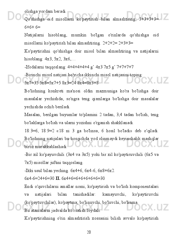 olishga yordam beradi.
Qo'shishga   oid   misollarni   ko'paytirish   bilan   almashtiring,   3+3+3+3=
6+6+ 6=
Natijalarni   hisoblang,   mumkin   bo'lgan   o'rinlarda   qo'shishga   oid
misollarni ko'paytirish bilan almashtiring. 2+2+2= 2+3+3=
Ko'paytirishni   qo'shishga   doir   misol   bilan   almashtiring   va   natijalarni
hisoblang: 4x3, 5x2, 3x6,....
-Ifodalarni taqqoslang: 4+4+4+4+4 g’ 4x3 7x5 g’ 7+7+7+7
-Birinchi misol natijasi bo'yicha ikkinchi misol natijasini toping:
5x7=35 5x8=5x7+5 8x3=24 8x4=8x3+8
Bo'lishning   konkreti   ma'nosi   oldin   mazmuniga   ko'ra   bo'lishga   doir
masalalar   yechishda,   so'ngra   teng   qismlarga   bo'lishga   doir   masalalar
yechishda ochib beriladi.
Masalan,   berilgan   buyumlar   to'plamini   2   tadan,   3,4   tadan   bo'lish,   teng
bo'laklarga bo'lish va ularni yozishni o'rganish shakklanadi.
18:3=6,   18:9=2   «18   ni   3   ga   bo'linsa,   6   hosil   bo'ladi»   deb   o'qiladi.
Bo'lishning natijalari bu bosqichda yod olinmaydi keyinchalik mashqlar
biroz murakkablashadi:
-Bir xil ko'payuvchili (3x4 va 3x5) yoki bir xil ko'paytiruvchili (6x5 va
7x5) misollar juftini taqqoslang.
-Ikki usul bilan yeching. 6x4+6, 6x4-6, 6x8+6x2.
6x4-6=24+6=30  II.  6x4+6=6+6+6+6+6=30
Endi o'quvchilarni amallar nomi, ko'paytirish va bo'lish komponentalari
va   natijalari   bilan   tanishadilar:   kamayuvchi,   ko'paytiruvchi
(ko'paytuvchilar), ko'paytma; bo'linuvchi, bo'luvchi, bo'linma.
Bu atamalarni jadvalda ko'rsatish foydali.
Ko'paytirishning   o'rin   almashtirish   xossasini   bilish   avvalo   ko'paytirish
20