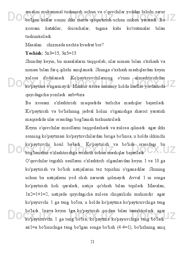 amalini mukammal tushunish uchun va o'quvchilar yoddan bilishi zarur
bo'lgan   hollar   sonini   ikki   marta   qisqartirish   uchun   imkon   yaratadi.   Bu
xossani   kataklar,   doirachalar,   tugma   kabi   ko'rsatmalar   bilan
tushuntiriladi.
Masalan: chizmada nechta kvadrat bor?
Yechish:  5x3=15, 3x5=15
Shunday keyin, bu masalalarni taqqoslab, ular nimasi bilan o'xshash va
nimasi bilan farq qilishi aniqlanadi. Shunga o'xshash mashqlardan keyin
xulosa   ifodalanadi.   Ko'paytiruvchilarning   o'rnini   almashtirishdan
ko'paytma o'zgarmaydi. Mazkur xossa umumiy holda harflar yordamida
quyidagicha yoziladi: axb=bxa
Bu   xossani   o'zlashtirish   maqsadida   turlicha   mashqlar   bajariladi.
Ko'paytirish   va   bo'lishning   jadval   holini   o'rganishga   sharoit   yaratish
maqsadida ular orasidagi bog'lanish tushuntiriladi.
Keyin o'quvchilar misollarni taqqoslashadi va xulosa qilinadi: agar ikki
sonning ko'paytmasi ko'paytuvchilardan biriga bo'linsa, u holda ikkinchi
ko'paytuvchi   hosil   bo'ladi.   Ko'paytirish   va   bo'lish   orasidagi   bu
bog'lanishni o'zlashtirishga erishish uchun mashqlar bajariladi.
O'quvchilar  tegishli  usullarni  o'zlashtirib  olganlaridan  keyin 1 va 10 ga
ko'paytirish   va   bo'lish   natijalarini   tez   topishni   o'rganadilar.   Shuning
uchun   bu   natijalarni   yod   olish   zarurati   qolmaydi.   Avval   1   ni   songa
ko'paytirish   holi   qaraladi,   natija   qo'shish   bilan   topiladi.   Masalan,
1x2=1+1=2,   natijada   quyidagicha   xulosa   chiqarilishi   muhimdir:   agar
ko'payuvchi   1   ga   teng   bo'lsa,   u   holda   ko'paytma   ko'paytiruvchiga   teng
bo'ladi.   1xa=a   keyin   1ga   ko'paytirish   qoidasi   bilan   tanishtiriladi:   agar
ko'paytiruvchi   1   ga   teng   bo'lsa,   ko'paytma   ko'payuvchiga   teng   bo'ladi.
ax1=a   bo'linuchiga   teng   bo'lgan   songa   bo'lish   (4:4=1),   bo'lishning   aniq
21