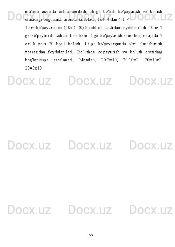 ma'nosi   asosida   ochib   beriladi;   Birga   bo'lish   ko'paytirish   va   bo'lish
orasidagi bog'lanish asosida kiritiladi; 1x4=4 dan 4:1=4
10 ni ko'paytirishda (10x2=20) hisoblash usulidan foydalaniladi, 10 ni 2
ga   ko'paytirish   uchun   1   o'nlikni   2   ga   ko'paytirish   mumkin,   natijada   2
o'nlik   yoki   20   hosil   bo'ladi.   10   ga   ko'paytirganda   o'rin   almashtirish
xossasidan   foydalaniladi.   Bo'lishda   ko'paytirish   va   bo'lish   orasidagi
bog'lanishga   asoslanadi.   Masalan,   20:2=10,   20:10=2.   20=10x2,
20=2x10.
22 