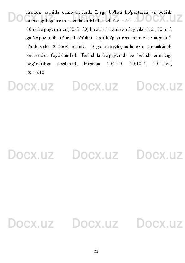 ma'nosi   asosida   ochib   beriladi;   Birga   bo'lish   ko'paytirish   va   bo'lish
orasidagi bog'lanish asosida kiritiladi; 1x4=4 dan 4:1=4
10 ni ko'paytirishda (10x2=20) hisoblash usulidan foydalaniladi, 10 ni 2
ga   ko'paytirish   uchun   1   o'nlikni   2   ga   ko'paytirish   mumkin,   natijada   2
o'nlik   yoki   20   hosil   bo'ladi.   10   ga   ko'paytirganda   o'rin   almashtirish
xossasidan   foydalaniladi.   Bo'lishda   ko'paytirish   va   bo'lish   orasidagi
bog'lanishga   asoslanadi.   Masalan,   20:2=10,   20:10=2.   20=10x2,
20=2x10.
22