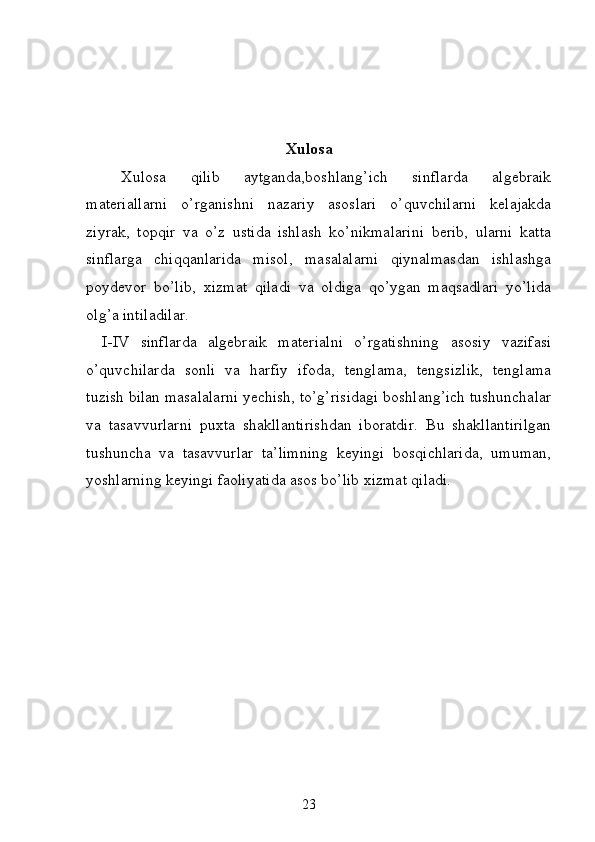 Xulosa
Xulosa   qilib   aytganda,boshlang’ich   sinflarda   algebraik
materiallarni   o’rganishni   nazariy   asoslari   o’quvchilarni   kelajakda
ziyrak,   topqir   va   o’z   ustida   ishlash   ko’nikmalarini   berib,   ularni   katta
sinflarga   chiqqanlarida   misol,   masalalarni   qiynalmasdan   ishlashga
poydevor   bo’lib,   xizmat   qiladi   va   oldiga   qo’ygan   maqsadlari   yo’lida
olg’a intiladilar.
I-IV   sinflarda   algebraik   materialni   o’rgatishning   asosiy   vazifasi
o’quvchilarda   sonli   va   harfiy   ifoda,   tenglama,   tengsizlik,   tenglama
tuzish bilan masalalarni yechish, to’g’risidagi boshlang’ich tushunchalar
va   tasavvurlarni   puxta   shakllantirishdan   iboratdir.   Bu   shakllantirilgan
tushuncha   va   tasavvurlar   ta’limning   keyingi   bosqichlarida,   umuman,
yoshlarning keyingi faoliyatida asos bo’lib xizmat qiladi.
23