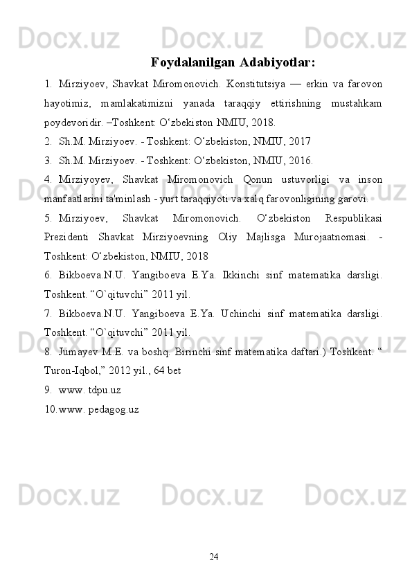 Foydalanilgan Adabiyotlar:
1. Mirziyoev,   Shavkat   Miromonovich.   Konstitutsiya   —   erkin   va   farovon
hayotimiz,   mamlakatimizni   yanada   taraqqiy   ettirishning   mustahkam
poydevoridir. –Toshkent: O‘zbekiston NMIU, 2018.
2. Sh.M. Mirziyoev. - Toshkent: O‘zbekiston, NMIU, 2017
3. Sh.M. Mirziyoev. - Toshkent: O‘zbekiston, NMIU, 2016.
4. Mirziyoyev,   Shavkat   Miromonovich   Qonun   ustuvorligi   va   inson
manfaatlarini ta'minlash - yurt taraqqiyoti va xalq farovonligining garovi.
5. Mirziyoev,   Shavkat   Miromonovich.   O‘zbekiston   Respublikasi
Prezidenti   Shavkat   Mirziyoevning   Oliy   Majlisga   Murojaatnomasi.   -
Toshkent: O‘zbekiston, NMIU, 2018
6. Bikbo е va.N.U.   Yangibo е va   E.Ya.   Ikkinchi   sinf   mat е matika   darsligi.
Toshk е nt. “O`qituvchi” 2011 yil.
7. Bikbo е va.N.U.   Yangibo е va   E.Ya.   Uchinchi   sinf   mat е matika   darsligi.
Toshk е nt. “O`qituvchi” 2011 yil.
8. Jumay е v M.E. va boshq. Birinchi sinf mat е matika daftari.)  Toshk е nt. “
Turon-Iqbol,” 2012 yil., 64 b е t
9. www. tdpu.uz
10. www. pedagog.uz
24