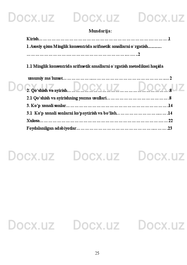 Mundarija:
Kirish………………………………………………………………….………….1
1.Asosiy qism  Minglik konsentrida arifmetik amallarni o`rgatish ………….
……………………….………………………………….….…..2
1.1 Minglik konsentrida arifmetik amallarni o`rgatish metodikasi haqida
 umumiy ma`lumot………………...…………………………………………..…2
2.  Qo‘shish va ayirish…………………………………………………………….8
2.1  Qo‘shish va ayirishning yozma usullari…………………………………….8
3. Ko’p xonali sonlar…………………………………………………………….14
3.1  Ko’p xonali sonlarni ko‘paytirish va bo‘lish………………………..…….14
Xulosa……………………………………………………………………….……22
Foydalanilgan adabiyotlar……………………………………………..……….23
25 