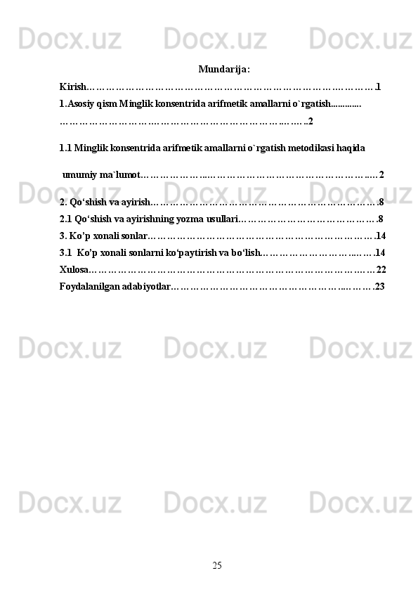 Mundarija:
Kirish………………………………………………………………….………….1
1.Asosiy qism  Minglik konsentrida arifmetik amallarni o`rgatish ………….
……………………….………………………………….….…..2
1.1 Minglik konsentrida arifmetik amallarni o`rgatish metodikasi haqida
 umumiy ma`lumot………………...…………………………………………..…2
2.  Qo‘shish va ayirish…………………………………………………………….8
2.1  Qo‘shish va ayirishning yozma usullari…………………………………….8
3. Ko’p xonali sonlar…………………………………………………………….14
3.1  Ko’p xonali sonlarni ko‘paytirish va bo‘lish………………………..…….14
Xulosa……………………………………………………………………….……22
Foydalanilgan adabiyotlar……………………………………………..……….23
25