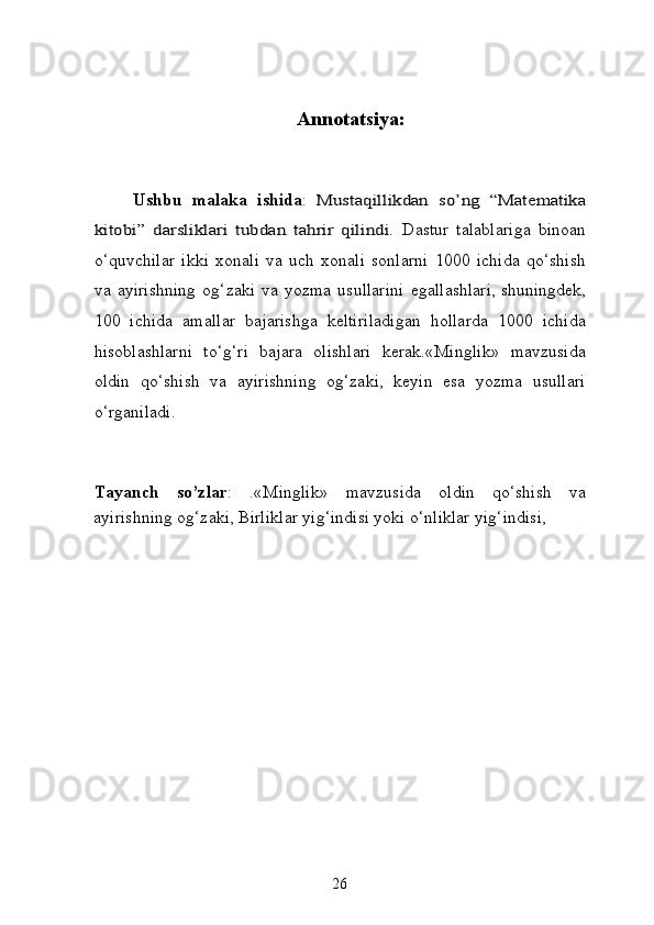 Annotatsiya:
Ushbu   malaka   ishida :  Mustaqillikdan   so’ng   “Matematika	
kitobi”   darsliklari   tubdan   tahrir   qilindi.  
Dastur   talablariga   binoan
o‘quvchilar   ikki   xonali   va   uch   xonali   sonlarni   1000   ichida   qo‘shish
va   ayirishning   og‘zaki   va   yozma   usullarini   egallashlari,   shuningdek ,
100   ichida   amallar   bajarishga   keltiriladigan   hollarda   1000   ichida
hisoblashlarni   to‘g‘ri   bajara   olishlari   kerak.«Minglik»   mavzusida
oldin   qo‘shish   va   ayirishning   og‘zaki,   keyin   esa   yozma   usullari
o‘rganiladi.  
 
Tayanch   so’zlar :   .«Minglik»   mavzusida   oldin   qo‘shish   va
ayirishning og‘zaki, Birliklar yig‘indisi yoki o‘nliklar yig‘indisi,
26 