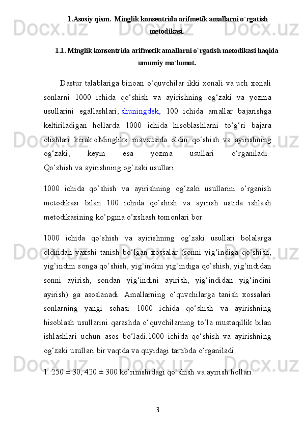 1.Asosiy qism.   Minglik konsentrida arifmetik amallarni o`rgatish
metodikasi.
1.1. Minglik konsentrida arifmetik amallarni o`rgatish metodikasi haqida
umumiy ma`lumot.
           Dastur  talablariga  binoan o‘quvchilar  ikki xonali  va uch xonali
sonlarni   1000   ichida   qo‘shish   va   ayirishning   og‘zaki   va   yozma
usullarini   egallashlari,   shuningdek ,   100   ichida   amallar   bajarishga
keltiriladigan   hollarda   1000   ichida   hisoblashlarni   to‘g‘ri   bajara
olishlari   kerak.«Minglik»   mavzusida   oldin   qo‘shish   va   ayirishning
og‘zaki,   keyin   esa   yozma   usullari   o‘rganiladi.  
Qo‘shish va ayirishning og‘zaki usullari
1000   ichida   qo‘shish   va   ayirishning   og‘zaki   usullarini   o‘rganish
metodikasi   bilan   100   ichida   qo‘shish   va   ayirish   ustida   ishlash
metodikasining ko‘pgina o‘xshash tomonlari bor.
1000   ichida   qo‘shish   va   ayirishning   og‘zaki   usullari   bolalar ga
oldindan   yaxshi   tanish   bo‘lgan   xossalar   (sonni   yig‘indiga   qo‘shish,
yig‘indini songa qo‘shish, yig‘indini yig‘indiga qo‘shish, yig‘indidan
sonni   ayirish,   sondan   yig‘indini   ayirish,   yig‘indidan   yig‘indini
ayirish)   ga   asoslanadi.   Amallarning   o‘quvchilarga   tanish   xossalari
sonlarning   yangi   sohasi   1000   ichida   qo‘shish   va   ayirishning
hisoblash   usullarini   qarashda   o‘quvchilarning   to‘ la   mustaqillik   bilan
ishlashlari   uchun   asos   bo‘ladi.1000   ichida   qo‘shish   va   ayirishning
og‘zaki usullari bir vaqtda va quyidagi tartibda o‘rganiladi.
1. 250 ± 30, 420 ± 300 ko‘rinishidagi qo‘shish va ayirish hollari.
3
