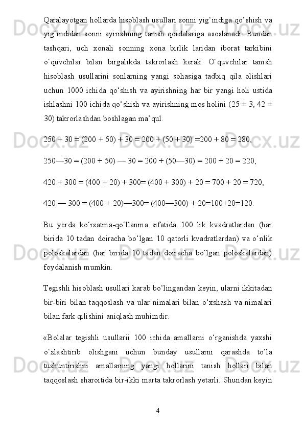 Qaralayotgan hollarda hisoblash usullari sonni yig‘indiga qo‘shish va
yig‘indidan   sonni   ayirishning   tanish   qoidalariga   asoslanadi.   Bundan
tashqari,   uch   xonali   sonning   xona   birlik   laridan   iborat   tarkibini
o‘quvchilar   bilan   birgalikda   takrorlash   kerak.   O‘quvchilar   tanish
hisoblash   usullarini   sonlarning   yangi   sohasiga   tadbiq   qila   olishlari
uchun   1000   ichida   qo‘shish   va   ayirishning   har   bir   yangi   holi   ustida
ishlashni 100 ichida qo‘shish va ayirishning mos holini (25 ± 3, 42 ±
30) takrorlashdan boshlagan ma’qul.
250 + 30 = (200 + 50) + 30 = 200 + (50 + 30) =200 + 80 = 280,
250—30 = (200 + 50) — 30 = 200 + (50—30) = 200 + 20 = 220,
420 + 300 = (400 + 20) + 300= (400 + 300) + 20 = 700 + 20 = 720,
420 — 300 = (400 + 20)—300= (400—300) + 20=100+20=120.
Bu   yerda   ko‘rsatma-qo‘llanma   sifatida   100   lik   kvadratlardan   (har
birida   10  tadan  doiracha   bo‘lgan   10  qatorli  kvadratlardan)   va  o‘nlik
poloskalardan   (har   birida   10   tadan   doiracha   bo‘lgan   poloskalardan)
foydalanish mumkin.
Tegishli hisoblash usullari karab bo‘lingandan keyin, ularni ikkitadan
bir-biri   bilan   taqqoslash   va   ular   nimalari   bilan   o‘xshash   va   nimalari
bilan fark qilishini aniqlash muhimdir.
«Bolalar   tegishli   usullarii   100   ichida   amallarni   o‘rganishda   yaxshi
o‘zlashtirib   olishgani   uchun   bunday   usullarni   qarashda   to‘la
tushuntirishni   amallarning   yangi   hollarini   tanish   hollari   bilan
taqqoslash sharoitida bir-ikki marta takrorlash yetarli. Shundan keyin
4