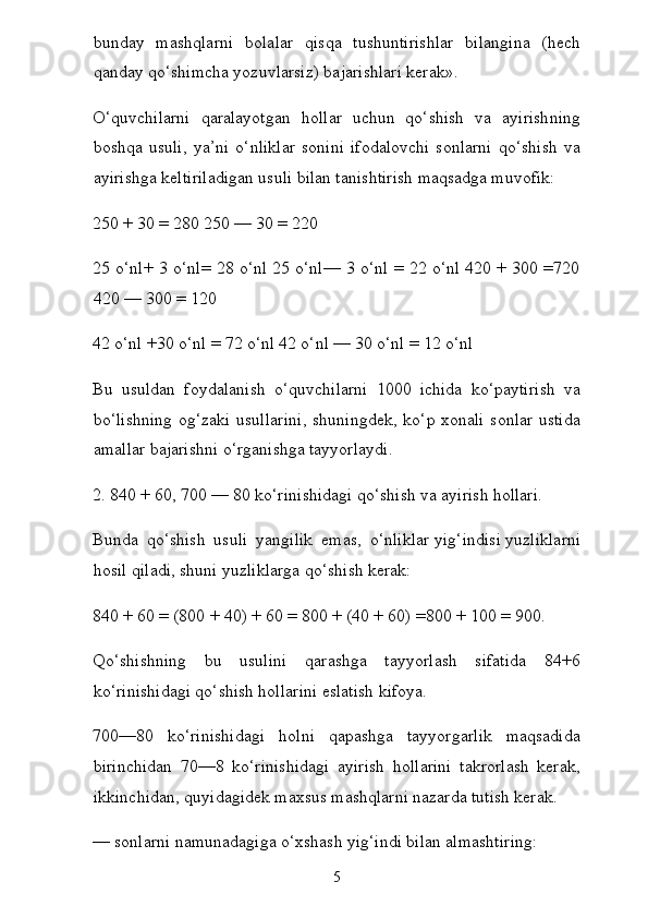 bunday   mashqlarni   bolalar   qisqa   tushuntirishlar   bilangina   (hech
qanday qo‘shimcha yozuvlarsiz) bajarishlari kerak».
O‘quvchilarni   qaralayotgan   hollar   uchun   qo‘shish   va   ayirish ning
boshqa   usuli,   ya’ni   o‘nliklar   sonini   ifodalovchi   sonlarni   qo‘shish   va
ayirishga keltiriladigan usuli bilan tanishtirish maqsadga muvofik:
250 + 30 = 280 250 — 30 = 220
25 o‘nl+ 3 o‘nl= 28 o‘nl 25 o‘nl— 3 o‘nl = 22 o‘nl 420 + 300 =720
420 — 300 = 120
42 o‘nl +30 o‘nl = 72 o‘nl 42 o‘nl — 30 o‘nl = 12 o‘nl
Bu   usuldan   foydalanish   o‘quvchilarni   1000   ichida   ko‘paytirish   va
bo‘lishning  og‘zaki usullarini, shuningdek, ko‘p xonali sonlar ustida
amallar bajarishni o‘rganishga tayyorlaydi.
2. 840 + 60, 700 — 80 ko‘rinishidagi qo‘shish va ayirish hollari.
Bunda   qo‘shish   usuli   yangilik   emas,   o‘nliklar   yig‘indisi   yuzliklarni
hosil qiladi, shuni yuzliklarga qo‘shish kerak:
840 + 60 = (800 + 40) + 60 = 800 + (40 + 60) =800 + 100 = 900.
Qo‘shishning   bu   usulini   qarashga   tayyorlash   sifatida   84+6
ko‘rinishidagi qo‘shish hollarini eslatish kifoya.
700—80   ko‘rinishidagi   holni   qapashga   tayyorgarlik   maqsadida
birinchidan   70—8   ko‘rinishidagi   ayirish   hollarini   takrorlash   kerak,
ikkinchidan, quyidagidek maxsus mashqlarni nazarda tutish kerak.
— sonlarni namunadagiga o‘xshash yig‘indi bilan almashtiring:
5