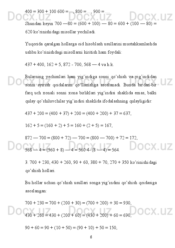 400 = 300 + 100 600 = ..., 800 = ..., 900 = ....
Shundan keyin 700 —80 = (600 + 100) — 80 = 600 + (100 — 80) =
620 ko‘rinishidagi misollar yechiladi.
Yuqorida qaralgan hollarga oid hisoblash usullarini mustahkamlashda
ushbu ko‘rinishdagi misollarni kiritish ham foydali:
437 + 400, 162 + 5, 872 - 700, 568 — 4 va h.k.
Bularning   yechimlari   ham   yig‘indiga   sonni   qo‘shish   va   yig’indidan
sonni   ayirish   qoidalarini   qo‘llanishga   asoslanadi.   Bunda   birdan-bir
farq   uch   xonali   sonni   xona   birliklari   yig‘indisi   shaklida   emas,   balki
qulay qo‘shiluvchilar yig‘indisi shaklida ifodalashning qulayligidir:
437 + 200 = (400 + 37) + 200 = (400 + 200) + 37 = 637,
162 + 5 = (160 + 2) + 5 = 160 + (2 + 5) = 167,
872 — 700 = (800 + 72) — 700 = (800 — 700) + 72 = 172,
568 — 4 = (560 + 8) — 4 = 560 4- (8 — 4) = 564.
3. 700 + 230, 430 + 260, 90 + 60, 380 + 70, 270 + 350 ko‘rini shidagi
qo‘shish hollari.
Bu hollar uchun qo‘shish usullari songa yig‘indini qo‘shish qoidasiga
asoslangan:
700 + 230 = 700 + (200 + 30) = (700 + 200) + 30 = 930,
430 + 260 = 430 + (200 + 60) = (430 + 200) + 60 = 690,
90 + 60 = 90 + (10 + 50) = (90 + 10) + 50 = 150,
6 