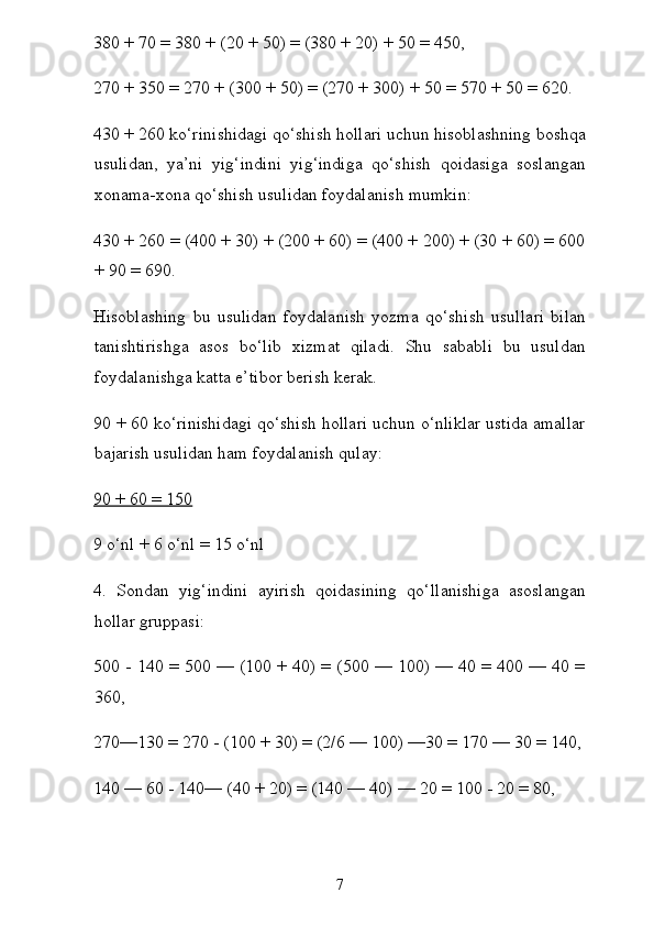 380 + 70 = 380 + (20 + 50) = (380 + 20) + 50 = 450,
270 + 350 = 270 + (300 + 50) = (270 + 300) + 50 = 570 + 50 = 620.
430 + 260 ko‘rinishidagi qo‘shish hollari uchun hisoblashning boshqa
usulidan,   ya’ni   yig‘indini   yig‘indiga   qo‘shish   qoidasiga   soslangan
xonama-xona qo‘shish usulidan foydalanish mumkin:
430 + 260 = (400 + 30) + (200 + 60) = (400 + 200) + (30 + 60) = 600
+ 90 = 690.
Hisoblashing   bu   usulidan   foydalanish   yozma   qo‘shish   usul lari   bilan
tanishtirishga   asos   bo‘lib   xizmat   qiladi.   Shu   sababli   bu   usuldan
foydalanishga katta e’tibor berish kerak.
90 + 60 ko‘rinishidagi qo‘shish hollari uchun o‘nliklar ustida amallar
bajarish usulidan ham foydalanish qulay:
90 + 60 = 150
9 o‘nl + 6 o‘nl = 15 o‘nl
4.   Sondan   yig‘indini   ayirish   qoidasining   qo‘llanishiga   asoslangan
hollar gruppasi:
500 - 140 = 500 — (100 + 40) = (500 — 100) — 40 = 400 — 40 =
360,
270—130 = 270 - (100 + 30) = (2/6 — 100) —30 = 170 — 30 = 140,
140 — 60 - 140— (40 + 20) = (140 — 40) — 20 = 100 - 20 = 80,
7