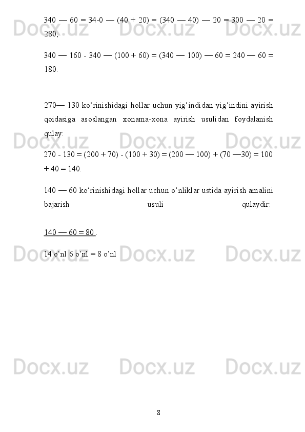 340 — 60 = 34-0 — (40 + 20) = (340 — 40) — 20 = 300 — 20 =
280,
340 — 160 - 340 — (100 + 60) = (340 — 100) — 60 = 240 — 60 =
180.
270— 130 ko‘rinishidagi hollar uchun yig‘indidan yig‘indini ayirish
qoidasiga   asoslangan   xonama-xona   ayirish   usulidan   foydalanish
qulay:
270 - 130 = (200 + 70) - (100 + 30) = (200 — 100) + (70 —30) = 100
+ 40 = 140.
140 — 60 ko‘rinishidagi hollar uchun o‘nliklar ustida ayi rish amalini
bajarish   usuli   qulaydir:  
140 — 60 = 80        .
14 o‘nl 6 o‘nl = 8 o‘nl
8