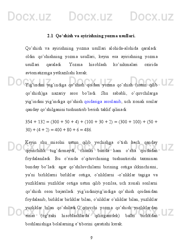 2.1  Qo‘shish va ayirishning yozma usullari.
Qo‘shish   va   ayirishning   yozma   usullari   alohida-alohida   qaraladi:
oldin   qo‘shishning   yozma   usullari,   keyin   esa   ayirishning   yozma
usullari   qaraladi.   Yozma   hisoblash   ko‘nikmalari   oxirida
avtomatizmga yetkazilishi kerak.
Yig‘indini   yig‘indiga   qo‘shish   qoidasi   yozma   qo‘shish   (ustun   qilib
qo‘shish)ga   nazariy   asos   bo‘ladi.   Shu   sababli,   o‘quvchilarga
yig‘indini  yig‘indiga  qo‘shish   qoidasiga  asoslanib , uch xonali  sonlar
qanday qo‘shilganini tushuntirib berish taklif qilinadi:
354 + 132 = (300 + 50 + 4) + (100 + 30 + 2) = (300 + 100) + (50 +
30) + (4 + 2) = 400 + 80 + 6 = 486.
Keyin   shu   misolni   ustun   qilib   yechishga   o‘tish   hech   qanday
qiyinchilik   tug‘dirmaydi,   chunki   bunda   ham   o‘sha   qoidadan
foydalaniladi.   Bu   o‘rinda   o‘qituvchining   tushuntirishi   taxminan
bunday   bo‘ladi:   agar   qo‘shiluvchilarni   birining   ostiga   ikkinchisini,
ya’ni   birliklarni   birliklar   ostiga,   o‘nliklarni   -o‘nliklar   tagiga   va
yuzliklarni   yuzliklar   ostiga   ustun   qilib   yozilsa,   uch   xonali   sonlarni
qo‘shish   oson   bajariladi:   yig‘indiniyig‘indiga   qo‘shish   qoidasidan
foydalanib, birliklar birliklar bi lan, o‘nliklar o‘nliklar bilan, yuzliklar
yuzliklar   bilan   qo‘shiladi.O‘qituvchi   yozma   qo‘shish   yuzliklardan
emas   (og‘zaki   hisoblashlarda   qilinganidek)   balki   birlikdan
boshlanishiga bolalarning e’tiborini qaratishi kerak.
9
