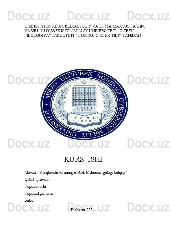 O’ZBEKISTON RESPUBLIKASI OLIY VA O’RTA MAXSUS TA’LIM 
VAZIRLIGI O’ZBEKISTON MILLIY UNIVERSITETI “O’ZBEK 
FILOLOGIYA” FAKULTETI  “HOZIRGI O’ZBEK TILI”  FANIDAN
               
                      KURS    ISHI
Mavzu : “ Aniqlovchi   va   uning   o ’ zbek   tilshunosligidagi   tadqiqi ”
Qabul qiluvchi:
Topshiruvchi:
Topshirilgan sana:
Baho: 
                                             Toshkent-2024