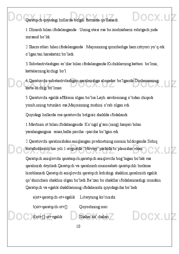 Qaratqich quyidagi hollarda belgili formada qo’llanadi:
1.Olmosh bilan ifodalanganda : Uning otasi esa bu xushxabarni eshitgach juda 
xursand bo’ldi.
2.Shaxs otlari bilan ifodalanganda : Majnunning qimirlashga ham ixtiyori yo’q edi:
o’lgan tan harakatsiz bo’ladi.
3.Substantivlashgan so’zlar bilan ifodalanganda:Kichiklarning kattasi  bo’lma, 
kattalarning kichigi bo’l.
4.Qaratuvchi substantivlashgan qaralmishga aloqador bo’lganda:Dushmanning 
katta-kichigi bo’lmas.
5.Qaratuvchi egalik affiksini olgan bo’lsa:Layli savdosining o’tidan chiqadi 
yonib,uning tutunlari esa,Majnunning xushini o’rab olgan edi.
Quyidagi hollarda esa qaratuvchi belgisiz shaklda ifodalandi:
1.Mavhum ot bilan ifodalanganda :Ko’ngil g’am (ning) hanjari bilan  
yaralangangina  emas,balki parcha –parcha bo’lgan edi.
2.Qaratuvchi qaralmishdan aniqlangan predmetning nomini bildirganda:Sobiq 
kursdoshlarim har yili 1-avgustda “Navoiy”parkida to’planishar ekan.
Qaratqich aniqlovchi qarataqich,qaratqich aniqlovchi bog’lagan bo’lak esa 
qaralmish deyiladi.Qaratqich va qaralmish munosabati qaratqichli birikma 
hisoblanadi.Qaratqich aniqlovchi qaratqich kelishigi shaklini,qaralmish egalik 
qo’shimchasi shaklini olgan bo’ladi.Ba’zan bu shakllar ifodalanmasligi mumkin. 
Qaratqich va egalik shakllarining ifodalanishi quyidagicha bo’ladi:
       a)ot+qaratqich-ot+egalik     Litseyning ko’rinishi
       b)ot+qaratqich-ot+[]           Quyoshning nuri
       d)ot+[]-ot+egalik                Shahar ko’chalari   
                                                10                