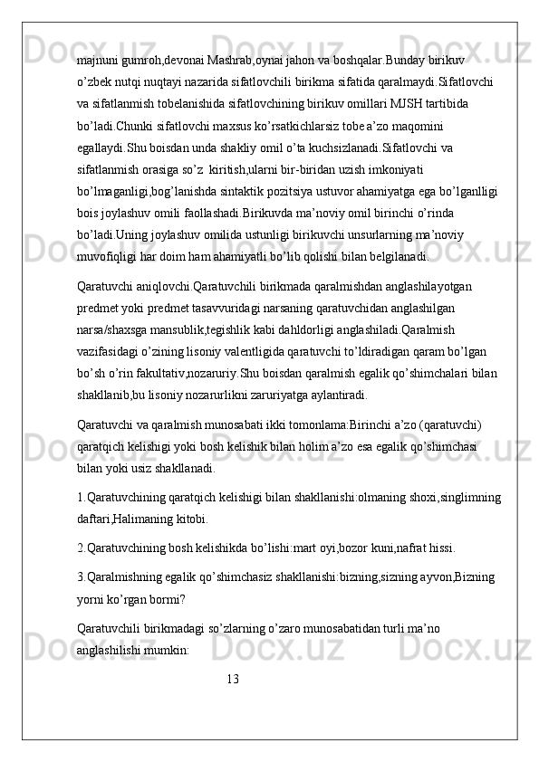 majnuni gumroh,devonai Mashrab,oynai jahon va boshqalar.Bunday birikuv 
o’zbek nutqi nuqtayi nazarida sifatlovchili birikma sifatida qaralmaydi.Sifatlovchi 
va sifatlanmish tobelanishida sifatlovchining birikuv omillari MJSH tartibida 
bo’ladi.Chunki sifatlovchi maxsus ko’rsatkichlarsiz tobe a’zo maqomini 
egallaydi.Shu boisdan unda shakliy omil o’ta kuchsizlanadi.Sifatlovchi va 
sifatlanmish orasiga so’z  kiritish,ularni bir-biridan uzish imkoniyati 
bo’lmaganligi,bog’lanishda sintaktik pozitsiya ustuvor ahamiyatga ega bo’lganlligi
bois joylashuv omili faollashadi.Birikuvda ma’noviy omil birinchi o’rinda 
bo’ladi.Uning joylashuv omilida ustunligi birikuvchi unsurlarning ma’noviy 
muvofiqligi har doim ham ahamiyatli bo’lib qolishi bilan belgilanadi.
Qaratuvchi aniqlovchi.Qaratuvchili birikmada qaralmishdan anglashilayotgan 
predmet yoki predmet tasavvuridagi narsaning qaratuvchidan anglashilgan 
narsa/shaxsga mansublik,tegishlik kabi dahldorligi anglashiladi.Qaralmish 
vazifasidagi o’zining lisoniy valentligida qaratuvchi to’ldiradigan qaram bo’lgan  
bo’sh o’rin fakultativ,nozaruriy.Shu boisdan qaralmish egalik qo’shimchalari bilan 
shakllanib,bu lisoniy nozarurlikni zaruriyatga aylantiradi.
Qaratuvchi va qaralmish munosabati ikki tomonlama:Birinchi a’zo (qaratuvchi) 
qaratqich kelishigi yoki bosh kelishik bilan holim a’zo esa egalik qo’shimchasi 
bilan yoki usiz shakllanadi.
1.Qaratuvchining qaratqich kelishigi bilan shakllanishi:olmaning shoxi,singlimning
daftari,Halimaning kitobi.
2.Qaratuvchining bosh kelishikda bo’lishi:mart oyi,bozor kuni,nafrat hissi.
3.Qaralmishning egalik qo’shimchasiz shakllanishi:bizning,sizning ayvon,Bizning 
yorni ko’rgan bormi?
Qaratuvchili birikmadagi so’zlarning o’zaro munosabatidan turli ma’no 
anglashilishi mumkin:
                                               13