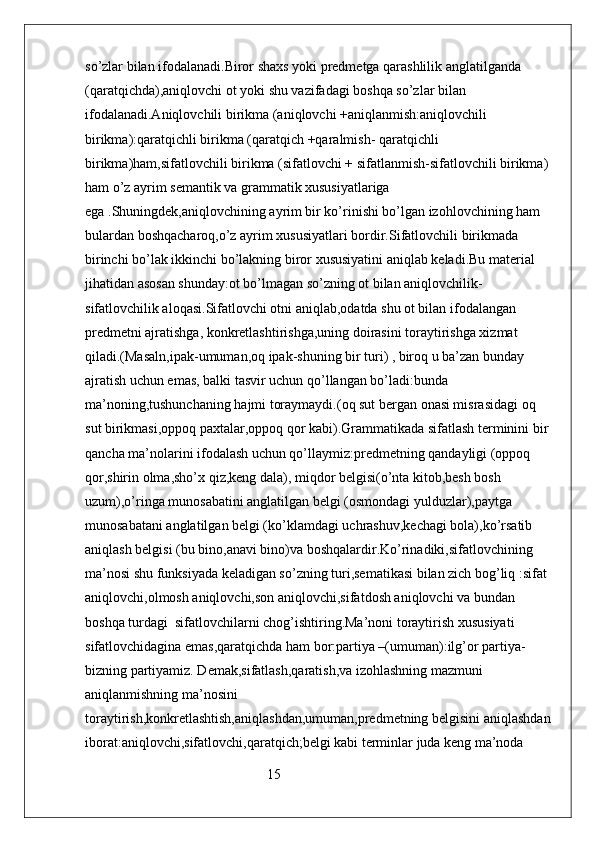 so’zlar bilan ifodalanadi.Biror shaxs yoki predmetga qarashlilik anglatilganda 
(qaratqichda),aniqlovchi ot yoki shu vazifadagi boshqa so’zlar bilan 
ifodalanadi.Aniqlovchili birikma (aniqlovchi +aniqlanmish:aniqlovchili 
birikma):qaratqichli birikma (qaratqich +qaralmish- qaratqichli 
birikma)ham,sifatlovchili birikma (sifatlovchi + sifatlanmish-sifatlovchili birikma) 
ham o’z ayrim semantik va grammatik xususiyatlariga 
ega .Shuningdek,aniqlovchining ayrim bir ko’rinishi bo’lgan izohlovchining ham 
bulardan boshqacharoq,o’z ayrim xususiyatlari bordir.Sifatlovchili birikmada 
birinchi bo’lak ikkinchi bo’lakning biror xususiyatini aniqlab keladi.Bu material 
jihatidan asosan shunday:ot bo’lmagan so’zning ot bilan aniqlovchilik-
sifatlovchilik aloqasi.Sifatlovchi otni aniqlab,odatda shu ot bilan ifodalangan 
predmetni ajratishga, konkretlashtirishga,uning doirasini toraytirishga xizmat 
qiladi.(Masaln,ipak-umuman,oq ipak-shuning bir turi) , biroq u ba’zan bunday 
ajratish uchun emas, balki tasvir uchun qo’llangan bo’ladi:bunda 
ma’noning,tushunchaning hajmi toraymaydi.(oq sut bergan onasi misrasidagi oq 
sut birikmasi,oppoq paxtalar,oppoq qor kabi).Grammatikada sifatlash terminini bir 
qancha ma’nolarini ifodalash uchun qo’llaymiz:predmetning qandayligi (oppoq 
qor,shirin olma,sho’x qiz,keng dala), miqdor belgisi(o’nta kitob,besh bosh 
uzum),o’ringa munosabatini anglatilgan belgi (osmondagi yulduzlar),paytga 
munosabatani anglatilgan belgi (ko’klamdagi uchrashuv,kechagi bola),ko’rsatib 
aniqlash belgisi (bu bino,anavi bino)va boshqalardir.Ko’rinadiki,sifatlovchining 
ma’nosi shu funksiyada keladigan so’zning turi,sematikasi bilan zich bog’liq :sifat 
aniqlovchi,olmosh aniqlovchi,son aniqlovchi,sifatdosh aniqlovchi va bundan 
boshqa turdagi  sifatlovchilarni chog’ishtiring.Ma’noni toraytirish xususiyati 
sifatlovchidagina emas,qaratqichda ham bor:partiya –(umuman):ilg’or partiya- 
bizning partiyamiz. Demak,sifatlash,qaratish,va izohlashning mazmuni 
aniqlanmishning ma’nosini 
toraytirish,konkretlashtish,aniqlashdan,umuman,predmetning belgisini aniqlashdan
iborat:aniqlovchi,sifatlovchi,qaratqich;belgi kabi terminlar juda keng ma’noda 
                                                    15