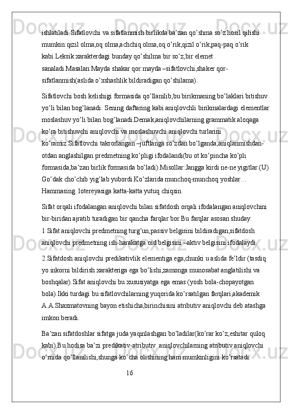 ishlatiladi.Sifatlovchi va sifatlanmish birlikda ba’zan qo’shma so’z hosil qilishi 
mumkin:qizil olma,oq olma,achchiq olma,oq o’rik,qizil o’rik,paq-paq o’rik 
kabi.Leksik xarakterdagi bunday qo’shilma bir so’z,bir elemet 
sanaladi.Masalan:Mayda shakar qor:mayda –sifatlovchi,shaker qor-
sifatlanmish(aslida o’xshashlik bildiradigan qo’shilama).
Sifatlovchi bosh kelishigi formasida qo’llanilib,bu birikmaning bo’laklari bitishuv 
yo’li bilan bog’lanadi. Sening daftaring kabi aniqlovchli birikmalardagi elementlar 
moslashuv yo’li bilan bog’lanadi.Demak,aniqlovchilarning grammatik aloqaga 
ko’ra bitishuvchi aniqlovchi va moslashuvchi aniqlovchi turlarini 
ko’ramiz.Sifatlovchi takrorlangan –juftlanga so’zdan bo’lganda,aniqlanmishdan-
otdan anglashilgan predmetning ko’pligi ifodalandi(bu ot ko’pincha ko’pli 
formasida,ba’zan birlik formasida bo’ladi).Misollar:Jangga kirdi ne-ne yigitlar.(U) 
Go’dak cho’chib yig’lab yubordi.Ko’zlarida munchoq-munchoq yoshlar… 
Hammasing  lotereyasiga katta-katta yutuq chiqsin.
Sifat orqali ifodalangan aniqlovchi bilan sifatdosh orqali ifodalangan aniqlovchini 
bir-biridan ajratib turadigan bir qancha farqlar bor.Bu farqlar asosan shuday:           
1.Sifat aniqlovchi predmetning turg’un,passiv belgisini bildiradigan,sifatdosh 
aniqlovchi predmetning ish-harakatga oid belgisini –aktiv belgisini ifodalaydi.
2.Sifatdosh aniqlovchi predikativlik elementiga ega,chunki u aslida fe’ldir (tasdiq 
yo inkorni bildirish xarakteriga ega bo’lishi,zamonga munosabat anglatilishi va 
boshqalar).Sifat aniqlovchi bu xususiyatga ega emas (yosh bola-chopayotgan 
bola).Ikki turdagi bu sifatlovchilarning yuqorida ko’rsatilgan farqlari,akademik 
A.A.Shaxmatovning bayon etishicha,birinchisini atributiv aniqlovchi deb atashga 
imkon beradi.
Ba’zan sifatdoshlar sifatga juda yaqinlashgan bo’ladilar(ko’rar ko’z,eshitar quloq 
kabi).Bu hodisa ba’zi predikativ-atributiv  aniqlovchilarning atributiv aniqlovchi 
o’rnida qo’llanilishi,shunga ko’cha olishining ham mumkinligini ko’rsatadi.
                                                 16 