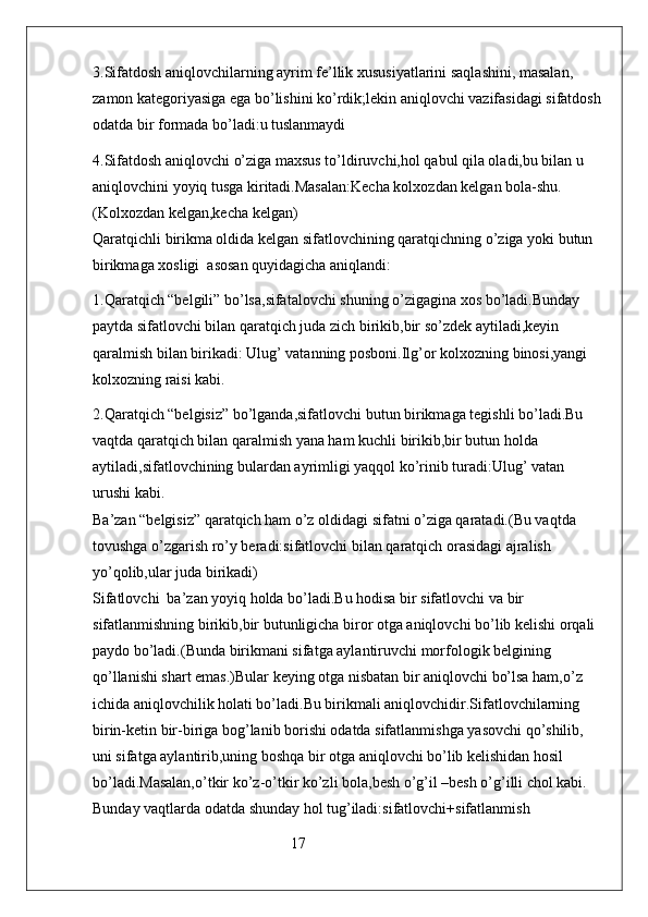 3.Sifatdosh aniqlovchilarning ayrim fe’llik xususiyatlarini saqlashini, masalan, 
zamon kategoriyasiga ega bo’lishini ko’rdik;lekin aniqlovchi vazifasidagi sifatdosh
odatda bir formada bo’ladi:u tuslanmaydi
4.Sifatdosh aniqlovchi o’ziga maxsus to’ldiruvchi,hol qabul qila oladi,bu bilan u 
aniqlovchini yoyiq tusga kiritadi.Masalan:Kecha kolxozdan kelgan bola-shu. 
(Kolxozdan kelgan,kecha kelgan)                                                                               
Qaratqichli birikma oldida kelgan sifatlovchining qaratqichning o’ziga yoki butun 
birikmaga xosligi  asosan quyidagicha aniqlandi:
1.Qaratqich “belgili” bo’lsa,sifatalovchi shuning o’zigagina xos bo’ladi.Bunday 
paytda sifatlovchi bilan qaratqich juda zich birikib,bir so’zdek aytiladi,keyin 
qaralmish bilan birikadi: Ulug’ vatanning posboni.Ilg’or kolxozning binosi,yangi 
kolxozning raisi kabi.
2.Qaratqich “belgisiz” bo’lganda,sifatlovchi butun birikmaga tegishli bo’ladi.Bu 
vaqtda qaratqich bilan qaralmish yana ham kuchli birikib,bir butun holda 
aytiladi,sifatlovchining bulardan ayrimligi yaqqol ko’rinib turadi:Ulug’ vatan 
urushi kabi.                                                                                                                  
Ba’zan “belgisiz” qaratqich ham o’z oldidagi sifatni o’ziga qaratadi.(Bu vaqtda 
tovushga o’zgarish ro’y beradi:sifatlovchi bilan qaratqich orasidagi ajralish 
yo’qolib,ular juda birikadi)                                                                                          
Sifatlovchi  ba’zan yoyiq holda bo’ladi.Bu hodisa bir sifatlovchi va bir 
sifatlanmishning birikib,bir butunligicha biror otga aniqlovchi bo’lib kelishi orqali 
paydo bo’ladi.(Bunda birikmani sifatga aylantiruvchi morfologik belgining 
qo’llanishi shart emas.)Bular keying otga nisbatan bir aniqlovchi bo’lsa ham,o’z 
ichida aniqlovchilik holati bo’ladi.Bu birikmali aniqlovchidir.Sifatlovchilarning 
birin-ketin bir-biriga bog’lanib borishi odatda sifatlanmishga yasovchi qo’shilib, 
uni sifatga aylantirib,uning boshqa bir otga aniqlovchi bo’lib kelishidan hosil 
bo’ladi.Masalan,o’tkir ko’z-o’tkir ko’zli bola,besh o’g’il –besh o’g’illi chol kabi. 
Bunday vaqtlarda odatda shunday hol tug’iladi:sifatlovchi+sifatlanmish 
                                                    17 