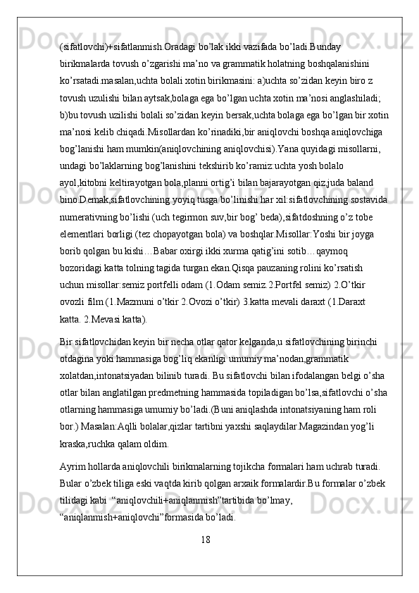 (sifatlovchi)+sifatlanmish.Oradagi bo’lak ikki vazifada bo’ladi.Bunday 
birikmalarda tovush o’zgarishi ma’no va grammatik holatning boshqalanishini 
ko’rsatadi.masalan,uchta bolali xotin birikmasini: a)uchta so’zidan keyin biro z 
tovush uzulishi bilan aytsak,bolaga ega bo’lgan uchta xotin ma’nosi anglashiladi;   
b)bu tovush uzilishi bolali so’zidan keyin bersak,uchta bolaga ega bo’lgan bir xotin
ma’nosi kelib chiqadi.Misollardan ko’rinadiki,bir aniqlovchi boshqa aniqlovchiga 
bog’lanishi ham mumkin(aniqlovchining aniqlovchisi).Yana quyidagi misollarni, 
undagi bo’laklarning bog’lanishini tekshirib ko’ramiz:uchta yosh bolalo 
ayol,kitobni keltirayotgan bola,planni ortig’i bilan bajarayotgan qiz,juda baland 
bino.Demak,sifatlovchining yoyiq tusga bo’linishi har xil:sifatlovchining sostavida
numerativning bo’lishi (uch tegirmon suv,bir bog’ beda),sifatdoshning o’z tobe 
elementlari borligi (tez chopayotgan bola) va boshqlar.Misollar:Yoshi bir joyga 
borib qolgan bu kishi…Babar oxirgi ikki xurma qatig’ini sotib…qaymoq 
bozoridagi katta tolning tagida turgan ekan.Qisqa pauzaning rolini ko’rsatish 
uchun misollar:semiz portfelli odam (1.Odam semiz.2.Portfel semiz) 2.O’tkir 
ovozli film (1.Mazmuni o’tkir 2.Ovozi o’tkir) 3.katta mevali daraxt (1.Daraxt 
katta. 2.Mevasi katta).
Bir sifatlovchidan keyin bir necha otlar qator kelganda,u sifatlovchining birinchi 
otdagina yoki hammasiga bog’liq ekanligi umumiy ma’nodan,grammatik 
xolatdan,intonatsiyadan bilinib turadi. Bu sifatlovchi bilan ifodalangan belgi o’sha 
otlar bilan anglatilgan predmetning hammasida topiladigan bo’lsa,sifatlovchi o’sha
otlarning hammasiga umumiy bo’ladi.(Buni aniqlashda intonatsiyaning ham roli 
bor.) Masalan:Aqlli bolalar,qizlar tartibni yaxshi saqlaydilar.Magazindan yog’li 
kraska,ruchka qalam oldim.
Ayrim hollarda aniqlovchili birikmalarning tojikcha formalari ham uchrab turadi. 
Bular o’zbek tiliga eski vaqtda kirib qolgan arxaik formalardir.Bu formalar o’zbek 
tilidagi kabi  “aniqlovchili+aniqlanmish”tartibida bo’lmay, 
“aniqlanmish+aniqlovchi”formasida bo’ladi.
                                                         18 