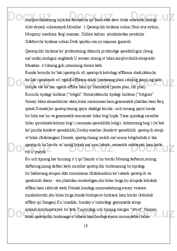 Aniqlovchilarning tojikcha formalrini qo’llash eski davr tilida uchraydi,hozirgi 
tilde deyarli uchramaydi.Misollar: 1.Qaratqichli birikma uchun:Shul erur aybim, 
Muqimiy mardumi farg’onaman. Xullasi kalom: yaxshilardan yaxshilar…               
Sifatlovchi birikma uchun:Dedi qaydin sen,ey majnuni gumroh.
Qaratqichli birikma bir predmetning ikkinchi predmetga qarashliligini (keng 
ma’noda),xosligini anglatadi.U asosan otning ot bilan aniqlovchilik aloqasidir. 
Masalan: o’rikning guli,uzumning shirasi kabi.                                                          
Bunda birinchi bo’lak (qaratqich ot) qaratqich kelishigi affiksini oladi,ikkinchi 
bo’lak (qaralmish ot) egalik affiksini oladi (paxtaning plani,ishning plani),og’zaki 
nutqda esa ba’zan egalik affiksi ham qo’llanmaydi (paxta plan, ish plan).                 
Birinchi tipdagi birikma (“belgili” forma)ikkinchi tipdagi birikma (“belgisiz” 
forma) bilan almashtirilar ekan,bular mazmunan ham,grammatik jihatdan ham farq
qiladi.Demak,bir qaratqichning qaysi shaklga kirishi –uch turning qaysi turida 
bo’lishi ma’no va grammatik xususiyati bilan bog’liqdir.Yana quyidagi misollar 
bilan qiyoslasak:kolxoz bog’i (umuman qarashlilik,belgi)- kolxozning bog’i (ta’kid
ko’pincha konkret qarashlilik),Gorkiy asarlari (konkret qarashlilik: qaratqich atoqli
ot bilan ifodalangan).Demak, qaratqichning xoslik ma’nosini belgilashda o’sha 
qaratqich bo’luvchi so’zning leksik ma’nosi,leksik- semantik xususiyati ham katta 
rol o’ynaydi.                                                                                                                 
Bu uch tipning har birining o’z qo’llanish o’rni bordir.Mening daftarim,sening 
daftaring,uning daftari kabi misollar qaratqichli birikmaning bu tipidagi 
bo’laklarning aloqasi ikki tomonlama ifodalanishini ko’rsatadi:qaratqich va 
qaralmish shaxs - son jihatidan moslashgan,shu bilan birga,bu aloqada kelishik 
affiksi ham ishtirok etadi.Demak,bundagi munosabatning asosiy vositasi  
moslashuvdir,shu bilan birga,bunda boshqaruv hodisasi ham bordir (kelishik 
affiksi qo’llangan).Ko’rinadiki, bunday o’rinlardagi grammatik aloqa 
aralash,kombinatsiyali bo’ladi.Yuqoridagi uch tipning oxirgisi “ot+ot” formasi 
bilan qaratqichli birikmaga o’xshasa ham,boshqa ayrim xususiyatlari bilan 
                                                        19 