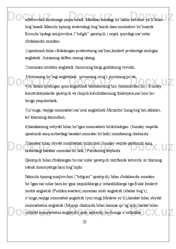 sifatlovchili birikmaga yaqin turadi. Masalan,bundagi bo’laklar bitishuv yo’li bilan
bog’lanadi.Ikkinchi tipning sostavidagi bog’lanish ham moslashuv bo’lmaydi.        
Birinchi tipdagi aniqlovchisi (“belgili” qaratqich ) orqali quyidagi ma’nolar 
ifodalanishi mumkin:
1)qaralmish bilan ifodalangan predmetning ma’lum,konkret predmetga xosligini 
anglatadi: Azizaning daftari,sening ukang;
2)umuman xoslikni anglatadi:chinorning bargi,gudokning tovushi;
3)butunning bo’lagi anglatiladi: qovunning urug’i piyozning po’sti;
4)to’dadan ajratilgan qism anglatiladi:talabalarning biri (talabalardan bir). Bunday 
konstruksiyalarda qaratqich va chiqish kelishiklarining funksiyasi,ma’nosi bir-
biriga yaqinlashadi;
5)o’ringa, vaqtga munosabat ma’nosi anglatiladi:Mirzacho’lning bog’lari,dalalari; 
ko’klamning shamollari;
6)harakatning subyekt bilan bo’lgan munosabati bildiriladigan  (bunday vaqatda 
qaralmish aniq nisbatdagi harakat nomidan bo’ladi):muzikaning chalinishi.
7)harakat bilan obyekt munosabati bildiriladi (bunday vaqtda qaralmish aniq 
nisbatdagi harakat nomidan bo’ladi ):Faridaning kuylashi.
Qaratqich bilan ifodalangan bu ma’nolar qaratqich vazifasida keluvchi so’zlarning 
leksik xususiyatiga ham bog’liqdir.
Ikkinchi tipning aniqlovchisi (“belgisiz” qaratqich) bilan ifodalanishi mumkin 
bo’lgan ma’nolar ham ko’gina yaqinliklarga,o’xshashliklarga ega.Bular konkret 
xoslik anglatish (Pushkin asarlari),umuman xosli anglatish (shahar bog’i), 
o’ringa,vaqtga munosabat anglatish (yoz tongi,Moskva yo’li),harakat bilan obyekt 
munosabatini anglatish (Musiqa chalinishi bilan hamma qo’zg’aldi),harkat bilan 
subyekt munosabatini anglatish (qush sayrashi) va shunga o’xshashlar.  
                                                       20