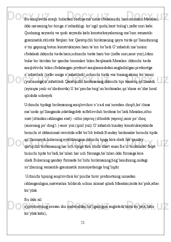 Bu aniqlovchi oraqli bulardan boshqa ma’nolar ifodalanishi ham mumkin.Masalan,
ikki narsaning bir-biriga o’xshashligi: ko’ngil qushi,baxt bulog’i,zafar nuri kabi.   
Qushning sayrashi va qush sayrashi kabi konsturksiyalarning ma’lum semantik-
grammatik,stilistik farqlari bor.Qaratqichli birikmaning qaysi turda qo’llanishining 
o’rni gapning butun konstruksiyasi ham ta’siri bo’ladi.O’xshatish ma’nosini 
ifodalash ikkinchi turda ham,uchunchi turda ham bor (zafar nuri,anor yuz),lekin 
bular bir-biridan bir qancha tomonlari bilan farqlanadi.Masalan: ikkinchi turda 
aniqlobvchi bilan ifodalangan predmet aniqlanmishdan anglashilgan predmetga 
o’xshatiladi (zafar nurga o’xshatiladi),uchinchi turda esa buning aksini ko’ramiz 
(yuz anorga)o’xshatiladi Qaratqichli birikmaning ikkinchi tipi kamroq qo’llanadi 
(ayniqsa jonli so’zlashuvda).U ko’pincha turg’un birikmalar,qo’shma so’zlar hosil 
qilishda uchraydi.
Uchinchi tipdagi birikmaning aniqlovchisi o’z asl ma’nosidan chiqib,ko’chma 
ma’noda qo’llanganda,odatdagidek siifatlovchili birikma bo’ladi.Masalan,oltin 
soat (oltindan ishlangan soat) –oltin yaproq (oltindek yaproq);anor po’choq 
(anorning po’chog’i )-anor yuz (qizil yuz):O’xshatish bunday konstruksiyalarda 
birinchi ot okkazional ravishda sifat bo’lib keladi.Bunday birikmalar birinchi tipda 
qo’llanmaydi,bularning ayrimlarigina ikkinchi tipga kira oladi:har qanday 
qartqichli birikmaning har uch tipiga kira olishi shart emas.Ba’zi birikmalar faqat 
birinchi tipda bo’ladi,ba’zilari har uch formaga,ba’zilari ikki formaga kira 
oladi.Bularning qanday formada bo’lishi birikmaning,bog’lanishning,undagi 
so’zlarning semantik-grammatik xususiyatlariga bog’liqdir.
 Uchinchi tipning anqilovchisi ko’pincha biror predmetning nimadan 
ishlanganligini,materialini bildirish uchun xizmat qiladi.Masalan,taxta ko’prik,atlas
ko’ylak.
Bu ikki xil:                                                                                                                   
a)predmetning asosan shu materialdan bo’lganligini anglatadi(taxta ko’prik,batis 
ko’ylak kabi); 
                                                        21 