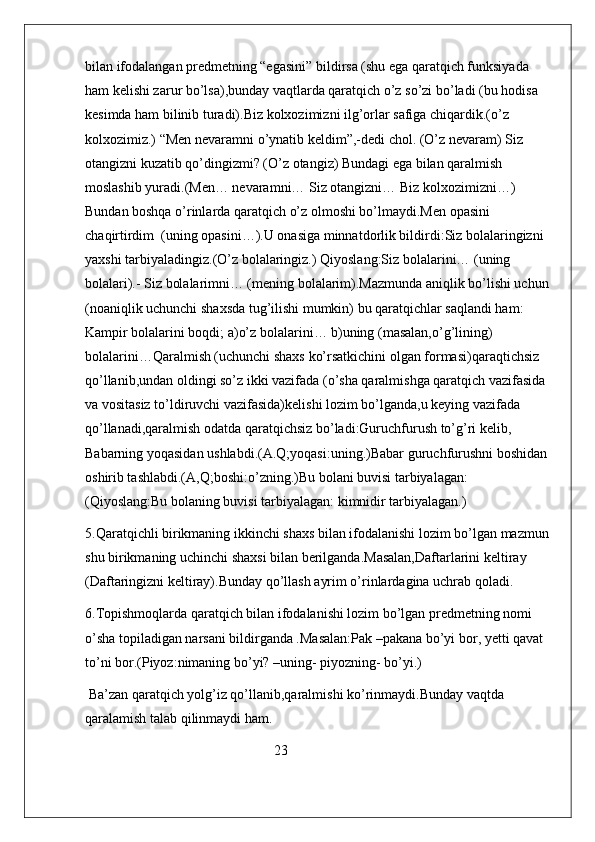 bilan ifodalangan predmetning “egasini” bildirsa (shu ega qaratqich funksiyada 
ham kelishi zarur bo’lsa),bunday vaqtlarda qaratqich o’z so’zi bo’ladi (bu hodisa 
kesimda ham bilinib turadi).Biz kolxozimizni ilg’orlar safiga chiqardik.(o’z 
kolxozimiz.) “Men nevaramni o’ynatib keldim”,-dedi chol. (O’z nevaram) Siz 
otangizni kuzatib qo’dingizmi? (O’z otangiz) Bundagi ega bilan qaralmish 
moslashib yuradi.(Men… nevaramni… Siz otangizni… Biz kolxozimizni…) 
Bundan boshqa o’rinlarda qaratqich o’z olmoshi bo’lmaydi.Men opasini 
chaqirtirdim  (uning opasini…).U onasiga minnatdorlik bildirdi:Siz bolalaringizni 
yaxshi tarbiyaladingiz.(O’z bolalaringiz.) Qiyoslang:Siz bolalarini… (uning 
bolalari).- Siz bolalarimni… (mening bolalarim).Mazmunda aniqlik bo’lishi uchun 
(noaniqlik uchunchi shaxsda tug’ilishi mumkin) bu qaratqichlar saqlandi ham: 
Kampir bolalarini boqdi; a)o’z bolalarini… b)uning (masalan,o’g’lining) 
bolalarini…Qaralmish (uchunchi shaxs ko’rsatkichini olgan formasi)qaraqtichsiz 
qo’llanib,undan oldingi so’z ikki vazifada (o’sha qaralmishga qaratqich vazifasida 
va vositasiz to’ldiruvchi vazifasida)kelishi lozim bo’lganda,u keying vazifada 
qo’llanadi,qaralmish odatda qaratqichsiz bo’ladi:Guruchfurush to’g’ri kelib, 
Babarning yoqasidan ushlabdi.(A.Q;yoqasi:uning.)Babar guruchfurushni boshidan 
oshirib tashlabdi.(A,Q;boshi:o’zning.)Bu bolani buvisi tarbiyalagan: 
(Qiyoslang:Bu bolaning buvisi tarbiyalagan: kimnidir tarbiyalagan.)
5.Qaratqichli birikmaning ikkinchi shaxs bilan ifodalanishi lozim bo’lgan mazmun 
shu birikmaning uchinchi shaxsi bilan berilganda.Masalan,Daftarlarini keltiray 
(Daftaringizni keltiray).Bunday qo’llash ayrim o’rinlardagina uchrab qoladi.
6.Topishmoqlarda qaratqich bilan ifodalanishi lozim bo’lgan predmetning nomi 
o’sha topiladigan narsani bildirganda .Masalan:Pak –pakana bo’yi bor, yetti qavat 
to’ni bor.(Piyoz:nimaning bo’yi? –uning- piyozning- bo’yi.) 
 Ba’zan qaratqich yolg’iz qo’llanib,qaralmishi ko’rinmaydi.Bunday vaqtda 
qaralamish talab qilinmaydi ham. 
                                                      23 