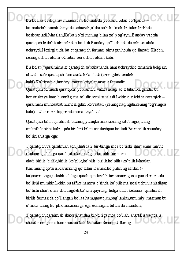 Bu hodisa boshqaruv munosabati ko’makchi yordami bilan bo’lganda –
ko’makchili konstruksiyada uchraydi,o’sha so’z ko’makchi bilan birlikda 
boshqariladi.Masalan,Ko’kan o’zi mening bilan xo’p og’ayni.Bunday vaqtda 
qaratqich kishilik olmoshidan bo’ladi.Bunday qo’llash odatda eski uslubda 
uchraydi.Hozirgi tilda bu ot qaratqich formasi olmagan holda qo’llanadi:Kitobni 
sening uchun oldim.-Kitobni sen uchun oldim kabi.
Bu holat (“qaralmishsiz”qaratqich )o’xshatishda ham uchraydi;o’xshatish belgisini 
oluvchi so’z qaratqich formasida kela oladi (seningdek-sendek 
kabi).Ko’rinadiki,bunday konstruksiyalar arxaik formadir.                                        
Qaratqich (olmosh qaratqich) yordamchi vazifasidagi so’z bilan kelganda, bu 
konstruksiya ham butunligicha to’ldiruvchi sanaladi.Lekin o’z ichida qaratqich –
qaralmish munosabatini,mosligikni ko’rsatadi (sening haqingda,sening tog’ringda 
kabi): -Ular meni tog’rimda nima deyabdi?
Qaratqich bilan qaralmish bizning yutuqlarimiz,sizning kitobingiz,uning 
mukofotlanishi kabi tipda bir-biri bilan moslashgan bo’ladi.Bu moslik shunday 
ko’rinishlarga ega:
1)qaratqich va qaralmish son jihatidan  bir-biriga mos bo’lishi shart emas:ma’no 
ifodaning talabiga qarab,ulardan istalgan ko’plik formasini 
oladi:birlik+birlik,birlik+ko’plik,ko’plik+birlik,ko’plik+ko’plik.Masalan: 
Karimning qo’zisi,Karimning qo’zilari.Demak,ko’plikning affiksi (-
lar)mazmunga,stilistik talabga qarab,qaratqichli birikmaning istalgan elementida 
bo’lishi mumkin.Lekin bu affiks hamma o’rinda ko’plik ma’nosi uchun ishlatilgan 
bo’lishi shart emas,shuningdek,ba’zan quyidagi holga duch kelamiz :qaralmish 
birlik formasida qo’llangan bo’lsa ham,qaratqich,bog’lanish,umumiy  mazmun bu 
o’rinda uning ko’plik mazmuniga ega ekanligini bildirishi mumkin;
2)qaratqich,qaralmish shaxs jihatidan bir-biriga mos bo’lishi shart.Bu vaqtda u 
shaxslarning soni ham mos bo’ladi:Masalan:Sening daftaring.
                                                      24