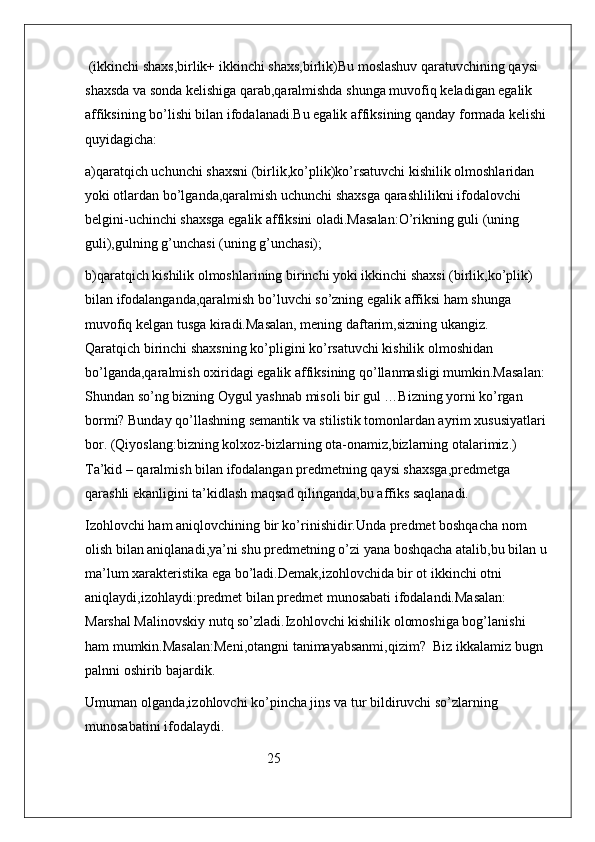  (ikkinchi shaxs,birlik+ ikkinchi shaxs,birlik)Bu moslashuv qaratuvchining qaysi 
shaxsda va sonda kelishiga qarab,qaralmishda shunga muvofiq keladigan egalik 
affiksining bo’lishi bilan ifodalanadi.Bu egalik affiksining qanday formada kelishi 
quyidagicha:                 
a)qaratqich uchunchi shaxsni (birlik,ko’plik)ko’rsatuvchi kishilik olmoshlaridan 
yoki otlardan bo’lganda,qaralmish uchunchi shaxsga qarashlilikni ifodalovchi  
belgini-uchinchi shaxsga egalik affiksini oladi.Masalan:O’rikning guli (uning 
guli),gulning g’unchasi (uning g’unchasi);
b)qaratqich kishilik olmoshlarining birinchi yoki ikkinchi shaxsi (birlik,ko’plik) 
bilan ifodalanganda,qaralmish bo’luvchi so’zning egalik affiksi ham shunga 
muvofiq kelgan tusga kiradi.Masalan, mening daftarim,sizning ukangiz.                  
Qaratqich birinchi shaxsning ko’pligini ko’rsatuvchi kishilik olmoshidan 
bo’lganda,qaralmish oxiridagi egalik affiksining qo’llanmasligi mumkin.Masalan: 
Shundan so’ng bizning Oygul yashnab misoli bir gul …Bizning yorni ko’rgan 
bormi? Bunday qo’llashning semantik va stilistik tomonlardan ayrim xususiyatlari 
bor. (Qiyoslang:bizning kolxoz-bizlarning ota-onamiz,bizlarning otalarimiz.) 
Ta’kid – qaralmish bilan ifodalangan predmetning qaysi shaxsga,predmetga 
qarashli ekanligini ta’kidlash maqsad qilinganda,bu affiks saqlanadi.
Izohlovchi ham aniqlovchining bir ko’rinishidir.Unda predmet boshqacha nom 
olish bilan aniqlanadi,ya’ni shu predmetning o’zi yana boshqacha atalib,bu bilan u 
ma’lum xarakteristika ega bo’ladi.Demak,izohlovchida bir ot ikkinchi otni 
aniqlaydi,izohlaydi:predmet bilan predmet munosabati ifodalandi.Masalan: 
Marshal Malinovskiy nutq so’zladi.Izohlovchi kishilik olomoshiga bog’lanishi 
ham mumkin.Masalan:Meni,otangni tanimayabsanmi,qizim?  Biz ikkalamiz bugn 
palnni oshirib bajardik.
Umuman olganda,izohlovchi ko’pincha jins va tur bildiruvchi so’zlarning 
munosabatini ifodalaydi.
                                                    25 