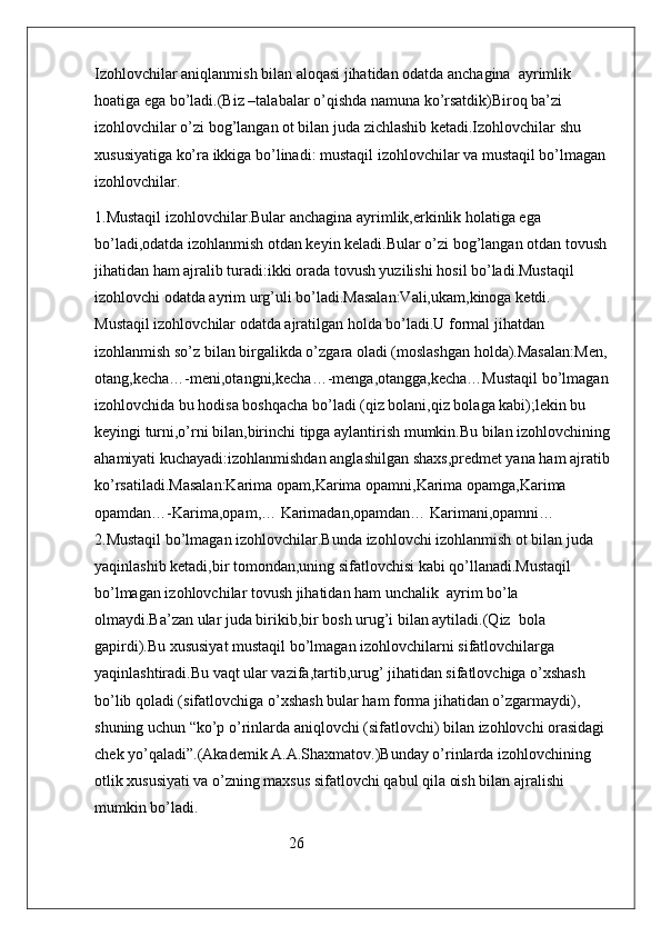 Izohlovchilar aniqlanmish bilan aloqasi jihatidan odatda anchagina  ayrimlik 
hoatiga ega bo’ladi.(Biz –talabalar o’qishda namuna ko’rsatdik)Biroq ba’zi 
izohlovchilar o’zi bog’langan ot bilan juda zichlashib ketadi.Izohlovchilar shu 
xususiyatiga ko’ra ikkiga bo’linadi: mustaqil izohlovchilar va mustaqil bo’lmagan 
izohlovchilar.
1.Mustaqil izohlovchilar.Bular anchagina ayrimlik,erkinlik holatiga ega 
bo’ladi,odatda izohlanmish otdan keyin keladi.Bular o’zi bog’langan otdan tovush 
jihatidan ham ajralib turadi:ikki orada tovush yuzilishi hosil bo’ladi.Mustaqil  
izohlovchi odatda ayrim urg’uli bo’ladi.Masalan:Vali,ukam,kinoga ketdi.                
Mustaqil izohlovchilar odatda ajratilgan holda bo’ladi.U formal jihatdan 
izohlanmish so’z bilan birgalikda o’zgara oladi (moslashgan holda).Masalan:Men, 
otang,kecha…-meni,otangni,kecha…-menga,otangga,kecha…Mustaqil bo’lmagan 
izohlovchida bu hodisa boshqacha bo’ladi (qiz bolani,qiz bolaga kabi);lekin bu 
keyingi turni,o’rni bilan,birinchi tipga aylantirish mumkin.Bu bilan izohlovchining 
ahamiyati kuchayadi:izohlanmishdan anglashilgan shaxs,predmet yana ham ajratib 
ko’rsatiladi.Masalan:Karima opam,Karima opamni,Karima opamga,Karima 
opamdan…-Karima,opam,… Karimadan,opamdan… Karimani,opamni…               
2.Mustaqil bo’lmagan izohlovchilar.Bunda izohlovchi izohlanmish ot bilan juda 
yaqinlashib ketadi,bir tomondan,uning sifatlovchisi kabi qo’llanadi.Mustaqil 
bo’lmagan izohlovchilar tovush jihatidan ham unchalik  ayrim bo’la 
olmaydi.Ba’zan ular juda birikib,bir bosh urug’i bilan aytiladi.(Qiz  bola 
gapirdi).Bu xususiyat mustaqil bo’lmagan izohlovchilarni sifatlovchilarga 
yaqinlashtiradi.Bu vaqt ular vazifa,tartib,urug’ jihatidan sifatlovchiga o’xshash 
bo’lib qoladi (sifatlovchiga o’xshash bular ham forma jihatidan o’zgarmaydi), 
shuning uchun “ko’p o’rinlarda aniqlovchi (sifatlovchi) bilan izohlovchi orasidagi 
chek yo’qaladi”.(Akademik A.A.Shaxmatov.)Bunday o’rinlarda izohlovchining 
otlik xususiyati va o’zning maxsus sifatlovchi qabul qila oish bilan ajralishi 
mumkin bo’ladi.
                                                  26