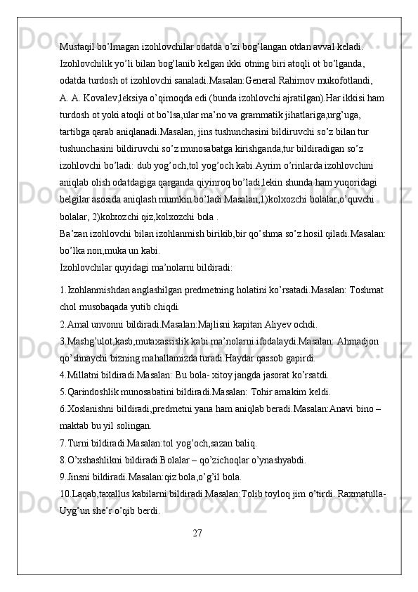 Mustaqil bo’lmagan izohlovchilar odatda o’zi bog’langan otdan avval keladi.          
Izohlovchilik yo’li bilan bog’lanib kelgan ikki otning biri atoqli ot bo’lganda, 
odatda turdosh ot izohlovchi sanaladi.Masalan:General Rahimov mukofotlandi,     
A. A. Kovalev,leksiya o’qimoqda edi (bunda izohlovchi ajratilgan).Har ikkisi ham 
turdosh ot yoki atoqli ot bo’lsa,ular ma’no va grammatik jihatlariga,urg’uga, 
tartibga qarab aniqlanadi.Masalan, jins tushunchasini bildiruvchi so’z bilan tur 
tushunchasini bildiruvchi so’z munosabatga kirishganda,tur bildiradigan so’z 
izohlovchi bo’ladi: dub yog’och,tol yog’och kabi.Ayrim o’rinlarda izohlovchini 
aniqlab olish odatdagiga qarganda qiyinroq bo’ladi,lekin shunda ham yuqoridagi 
belgilar asosida aniqlash mumkin bo’ladi.Masalan,1)kolxozchi bolalar,o’quvchi 
bolalar, 2)kolxozchi qiz,kolxozchi bola .                                                                    
Ba’zan izohlovchi bilan izohlanmish birikib,bir qo’shma so’z hosil qiladi.Masalan:
bo’lka non,muka un kabi.                                                                                            
Izohlovchilar quyidagi ma’nolarni bildiradi:
1.Izohlanmishdan anglashilgan predmetning holatini ko’rsatadi.Masalan: Toshmat 
chol musobaqada yutib chiqdi.                                                                                    
2.Amal unvonni bildiradi.Masalan:Majlisni kapitan Aliyev ochdi.                            
3.Mashg’ulot,kasb,mutaxassislik kabi ma’nolarni ifodalaydi.Masalan: Ahmadjon 
qo’shnaychi bizning mahallamizda turadi.Haydar qassob gapirdi.                             
4.Millatni bildiradi.Masalan: Bu bola- xitoy jangda jasorat ko’rsatdi.                       
5.Qarindoshlik munosabatini bildiradi.Masalan: Tohir amakim keldi.                       
6.Xoslanishni bildiradi,predmetni yana ham aniqlab beradi.Masalan:Anavi bino –
maktab bu yil solingan.                                                                                                
7.Turni bildiradi.Masalan:tol yog’och,sazan baliq.                                                     
8.O’xshashlikni bildiradi.Bolalar – qo’zichoqlar o’ynashyabdi.                                 
9.Jinsni bildiradi.Masalan:qiz bola,o’g’il bola.                                                           
10.Laqab,taxallus kabilarni bildiradi.Masalan:Tolib toyloq jim o’tirdi. Raxmatulla-
Uyg’un she’r o’qib berdi.                                                                                            
                                                      27 