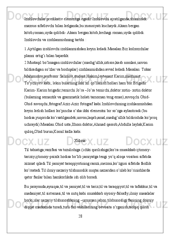 Izohlovchilar predikativ elementga egadir.Izohlovchi ajratilganda,shunindek 
maxsus sifatlovchi bilan kelganda,bu xususiyati kuchaydi:Akam bergan 
kitob,roman,uyda qolibdi- Akam bergan kitob,kechagi roman,uyda qolibdi.             
Izohlovchi va izohlanmishning tartibi :
1.Ajrtilgan izohlovchi izohlanmishdan keyin keladi.Masalan:Biz kolxozchilar 
planni ortig’i bilan bajardik.                                                                                        
2.Mustaqil bo’lmagan izohlovchilar (mashg’ullik,ixtisos,kasb nomlari,unvon 
bildiradigan so’zlar va boshqalar) izohlanmishdan avval keladi.Masalan: Tokar 
Mahmudov,professor Salimov,student Hakim,leytenant Karim,mashinist 
To’ychiyev kabi; lekin bularning ikki xil qo’llanish hollari ham bor.Brigadir 
Karim- Karim brigadir,temirchi Jo’ra –Jo’ra temirchi,doktor xotin- xotin doktor  
(bularning semantik va grammatik holati tamoman teng emas),suvoqchi Obid- 
Obid suvoqchi,fotograf Aziz-Aziz fotograf kabi.Izohlovchining izohlanmishdan 
keyin kelish hollari ko’pincha o’sha ikki elementni bir so’zga aylantiradi (bu 
hodisa,yuqorida ko’rsatilgandek,unvon,laqab,amal,mashg’ullik bildirishda ko’proq
uchraydi).Masalan:Obid usta,Ilhom doktor,Ahmad qassob,Abdulla laylak,Karim 
quloq,Obid burun,Komil kalla kabi.    
                                                  Xulosa            
Til tabiatiga,vazifasi va tuzulishiga (ichki qurilishiga)ko’ra murakkab ijtimoiy-
tarixiy,ijtimoiy-psixik hodisa bo’lib jamiyatga tengi yo’q aloqa vositasi sifatida 
xizmat qiladi.Til jamiyat taraqqiyotining ramzi,mezoni,ko’zgusi sifatida faollik 
ko’rsatadi.Til ilmiy nazariy tilshunoslik nuqtai nazaridan o’nlab ko’rinishlarda 
qator fanlar bilan hamkorlikda ish olib boradi.
Bu jarayonda,ayniqsa,til va jamiyat,til va tarix,til va taraqqiyot,til va tafakkur,til va
madaniyat,til sistemasi,til va nutq kabi murakkab siyosiy-falsafiy,ilmiy masalalar 
borki,ular nazariy tilshunoslikning –umuman jahon tilshunosligi fanining doimiy 
diqqat markazida turadi,turli fan vakillarining bevosita o’rganish,tadqiq qilish 
                                                      28 